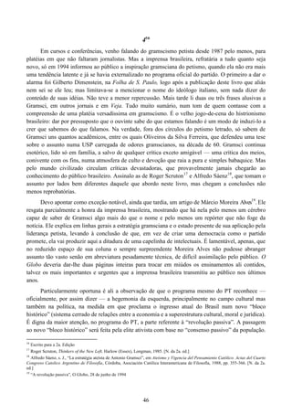 46
416
Em cursos e conferências, venho falando do gramscismo petista desde 1987 pelo menos, para
platéias em que não faltaram jornalistas. Mas a imprensa brasileira, refratária a tudo quanto seja
novo, só em 1994 informou ao público a inspiração gramsciana do petismo, quando ela não era mais
uma tendência latente e já se havia externalizado no programa oficial do partido. O primeiro a dar o
alarma foi Gilberto Dimenstein, na Folha de S. Paulo, logo após a publicação deste livro que aliás
nem sei se ele leu; mas limitava-se a mencionar o nome do ideólogo italiano, sem nada dizer do
conteúdo de suas idéias. Não teve a menor repercussão. Mais tarde li duas ou três frases alusivas a
Gramsci, em outros jornais e em Veja. Tudo muito sumário, num tom de quem contasse com a
compreensão de uma platéia versadíssima em gramscismo. É o velho jogo-de-cena do histrionismo
brasileiro: dar por pressuposto que o ouvinte sabe do que estamos falando é um modo de induzi-lo a
crer que sabemos do que falamos. Na verdade, fora dos círculos do petismo letrado, só sabem de
Gramsci uns quantos acadêmicos, entre os quais Oliveiros da Silva Ferreira, que defendeu uma tese
sobre o assunto numa USP carregada de odores gramscianos, na década de 60. Gramsci continua
esotérico, lido só em família, a salvo de qualquer crítica exceto amigável — uma crítica dos meios,
conivente com os fins, numa atmosfera de culto e devoção que raia a pura e simples babaquice. Mas
pelo mundo civilizado circulam críticas devastadoras, que provavelmente jamais chegarão ao
conhecimento do público brasileiro. Assinalo as de Roger Scruton17
e Alfredo Sáenz18
, que tomam o
assunto por lados bem diferentes daquele que abordo neste livro, mas chegam a conclusões não
menos reprobatórias.
Devo apontar como exceção notável, ainda que tardia, um artigo de Márcio Moreira Alves19
. Ele
resgata parcialmente a honra da imprensa brasileira, mostrando que há nela pelo menos um cérebro
capaz de saber de Gramsci algo mais do que o nome e pelo menos um repórter que não foge da
notícia. Ele explica em linhas gerais a estratégia gramsciana e o estado presente de sua aplicação pela
liderança petista, levando à conclusão de que, em vez de criar uma democracia como o partido
promete, ela vai produzir aqui a ditadura de uma capelinha de intelectuais. É lamentável, apenas, que
no reduzido espaço de sua coluna o sempre surpreendente Moreira Alves não pudesse abranger
assunto tão vasto senão em abreviatura pesadamente técnica, de difícil assimilação pelo público. O
Globo deveria dar-lhe duas páginas inteiras para trocar em miúdos os ensinamentos ali contidos,
talvez os mais importantes e urgentes que a imprensa brasileira transmitiu ao público nos últimos
anos.
Particularmente oportuna é ali a observação de que o programa mesmo do PT reconhece —
oficialmente, por assim dizer — a hegemonia da esquerda, principalmente no campo cultural mas
também na política, na medida em que proclama o ingresso atual do Brasil num novo “bloco
histórico” (sistema cerrado de relações entre a economia e a superestrutura cultural, moral e jurídica).
É digna da maior atenção, no programa do PT, a parte referente à “revolução passiva”. A passagem
ao novo “bloco histórico” será feita pela elite ativista com base no “consenso passivo” da população.
16
Escrito para a 2a. Edição
17
Roger Scruton, Thinkers of the New Left, Harlow (Essex), Longman, 1985. [N. da 2a. ed.]
18
Alfredo Sáenz, s. J., “La estratégia ateísta de Antonio Gramsci”, em Ateísmo y Vigencia del Pensamiento Católico. Actas del Cuarto
Congreso Catolico Argentino de Filosofía, Córdoba, Asociación Católica Interamericana de Filosofía, 1988, pp. 355-366. [N. da 2a.
ed.]
19
“A revolução passiva”, O Globo, 28 de junho de 1994
 