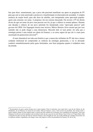 47
Isto quer dizer, sumariamente, que o povo não precisará manifestar seu apoio ao programa do PT
para que este se sinta autorizado a promover a transformação revolucionária da sociedade. A simples
ausência de reação hostil, para não dizer de rebelião, será interpretada como aprovação popular:
quem cala consente, em suma. A proposta é de um cinismo descarado. Ela investe o PT do direito
divino de agir em nome do povo sem precisar ouvi-lo, já que o silêncio se tornará aplauso. Durante
sete décadas o silêncio de um povo oprimido foi interpretado como “aprovação passiva” pelo
governo da URSS. Em linguagem técnica mas incisiva, Márcio Moreira Alves mostra que por esse
caminho não se pode chegar a uma democracia. Discordo dele só num ponto: ele acha que a
estratégia petista é uma traição aos ideais de Gramsci, e eu estou seguro de que ela é a mais pura
encarnação do gramscismo universal20
.
O mais lamentável em toda essa história é que a massa dos militantes do PT não tem a menor
condição intelectual de compreender as sutilezas da estratégia gramsciana, e vai se deixando
conduzir sonambulicamente pelos guias iluminados, sem fazer perguntas quanto à verdadeira meta
da jornada.
20
Há pensadores de quem a gente diverge com o maior respeito. Entre os marxistas, esse é para mim o caso de um Adorno, de um
Horkheimer, de um Marcuse, ou mesmo de um Lukács. Mas por Gramsci, como o leitor já deve ter percebido, não consigo sentir o
menor respeito, porque ele não respeita nada e se porta ante dois milênios de civilização com a petulância dos ignorantes. Acho uma
babaquice ter ante um escritor qualquer uma reverência maior do que a que ele tem ante Moisés, Jesus Cristo ou a Virgem Maria. Mas
a atmosfera de culto em torno do nome de Antonio Gramsci é tão carregada de zelo, que acaba inibindo por contágio inconsciente até
os melhores cérebros, impedindo-os de chegar a uma visão objetiva e crítica do pensamento de Gramsci. [N. da 2a. ed.]
 