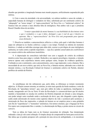 49
chumbo que prendem a imaginação humana num mundo pequeno, artificialmente engrandecido pela
retórica.
6. Com o senso da eternidade e da universalidade, vai embora também o senso da verdade, a
capacidade humana de distinguir o verdadeiro do falso, substituída por um sentimento coletivo de
“adequação” ao “nosso tempo”. A “supra-consciência” da Nova Era e o “intelectual coletivo” de
Gramsci têm em comum a mais absoluta falta de inteligência. Para ambos vale o que o jornalista
Russel Chandler disse de um deles:
“A maior capacidade da mente humana é a sua habilidade de discriminar entre
o que é verdadeiro e o que é falso, distinguir o que é real do que é ilusório ou
aparente. Mas a “supraconsciência” da Nova Era está programada para ignorar
essas distinções.”
7. Dissolve-se também a autoconsciência reflexiva e crítica, pela qual o indivíduo humano é
capaz de sobrepor-se às ilusões coletivas e julgar o seu tempo. Fechado na redoma do momento
histórico, é vedado ao indivíduo enxergar para além dele, exercer os privilégios de uma inteligência
autônoma, ter razão contra a opinião majoritária — seja ela a opinião conservadora do establishment
ou o anseio coletivo dos ambiciosos insatisfeitos.
8. A depreciação da consciência individual vem com a negação do critério da evidência
intuitiva como base para julgar a verdade. Reduzida a seu aspecto psicológico, imanente, a intuição
torna-se apenas uma experiência interna como qualquer outra, incapaz de evidência apodíctica.
Confunde-se com o sentimento, com o pressentimento, com a vaga impressão e com a fantasia. Daí a
necessidade de um novo critério, que será, na Nova Era, a fantasia mesma, adornada com o título de
intuição mística, e na Revolução Cultural de Gramsci o sentimento coletivo do Partido, detentor
profético do sentido da História.
* * *
As semelhanças são tão substanciais que, perto delas, as diferenças se tornam meramente
adjetivas. A filiação comum remonta, no mínimo, ao mito mais querido da ilusão moderna: o mito da
Revolução, do “apocalipse terreno”, que, num giro súbito de todas as aparências, transfigurará o
mundo, inaugurando um Céu na Terra. O mito da Revolução é a cenoura-de-burro que há séculos
mantém a humanidade no encalço do comboio da História disparado em direção a uma miragem,
sem poder atingir outro resultado senão a aceleração do devir, que, não chegando a parte alguma,
acaba sendo entronizado ele mesmo como supremo objetivo da vida: o acontecer pelo acontecer, a
eternização do fluxo das impressões, a redução do homem ao ser empírico preso a uma girândola
sem fim de “experiências” e “momentos” atomísticos. Em termos orientais, que o linguajar da Nova
Era repete sem compreender-lhes o sentido, é a absolutização da Maya, a prisão eterna no círculo do
samsara.
Nem as idéias de Capra nem as de Gramsci necessitam de refutação. Sua interpretação
ordenada e clara já vale como refutação. O simples desejo de compreendê-las basta para exorcizá-las.
São idéias que só podem prosperar sob a proteção de uma névoa de ambigüidades, e só encontram
 