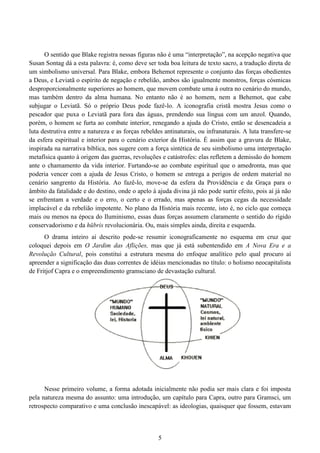 5
O sentido que Blake registra nessas figuras não é uma “interpretação”, na acepção negativa que
Susan Sontag dá a esta palavra: é, como deve ser toda boa leitura de texto sacro, a tradução direta de
um simbolismo universal. Para Blake, embora Behemot represente o conjunto das forças obedientes
a Deus, e Leviatã o espírito de negação e rebelião, ambos são igualmente monstros, forças cósmicas
desproporcionalmente superiores ao homem, que movem combate uma à outra no cenário do mundo,
mas também dentro da alma humana. No entanto não é ao homem, nem a Behemot, que cabe
subjugar o Leviatã. Só o próprio Deus pode fazê-lo. A iconografia cristã mostra Jesus como o
pescador que puxa o Leviatã para fora das águas, prendendo sua língua com um anzol. Quando,
porém, o homem se furta ao combate interior, renegando a ajuda do Cristo, então se desencadeia a
luta destrutiva entre a natureza e as forças rebeldes antinaturais, ou infranaturais. A luta transfere-se
da esfera espiritual e interior para o cenário exterior da História. É assim que a gravura de Blake,
inspirada na narrativa bíblica, nos sugere com a força sintética de seu simbolismo uma interpretação
metafísica quanto à origem das guerras, revoluções e catástrofes: elas refletem a demissão do homem
ante o chamamento da vida interior. Furtando-se ao combate espiritual que o amedronta, mas que
poderia vencer com a ajuda de Jesus Cristo, o homem se entrega a perigos de ordem material no
cenário sangrento da História. Ao fazê-lo, move-se da esfera da Providência e da Graça para o
âmbito da fatalidade e do destino, onde o apelo à ajuda divina já não pode surtir efeito, pois aí já não
se enfrentam a verdade e o erro, o certo e o errado, mas apenas as forças cegas da necessidade
implacável e da rebelião impotente. No plano da História mais recente, isto é, no ciclo que começa
mais ou menos na época do Iluminismo, essas duas forças assumem claramente o sentido do rígido
conservadorismo e da hübris revolucionária. Ou, mais simples ainda, direita e esquerda.
O drama inteiro aí descrito pode-se resumir iconograficamente no esquema em cruz que
coloquei depois em O Jardim das Aflições, mas que já está subentendido em A Nova Era e a
Revolução Cultural, pois constitui a estrutura mesma do enfoque analítico pelo qual procuro aí
apreender a significação das duas correntes de idéias mencionadas no título: o holismo neocapitalista
de Fritjof Capra e o empreendimento gramsciano de devastação cultural.
Nesse primeiro volume, a forma adotada inicialmente não podia ser mais clara e foi imposta
pela natureza mesma do assunto: uma introdução, um capítulo para Capra, outro para Gramsci, um
retrospecto comparativo e uma conclusão inescapável: as ideologias, quaisquer que fossem, estavam
 