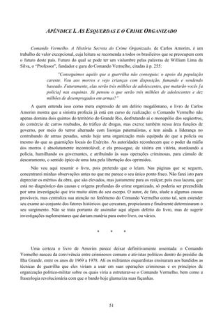 51
APÊNDICE I. AS ESQUERDAS E O CRIME ORGANIZADO
Comando Vermelho. A História Secreta do Crime Organizado, de Carlos Amorim, é um
trabalho de valor excepcional, cuja leitura se recomenda a todos os brasileiros que se preocupem com
o futuro deste país. Futuro do qual se pode ter um vislumbre pelas palavras de William Lima da
Silva, o “Professor”, fundador e guru do Comando Vermelho, citadas à p. 255:
“Conseguimos aquilo que a guerrilha não conseguiu: o apoio da população
carente. Vou aos morros e vejo crianças com disposição, fumando e vendendo
baseado. Futuramente, elas serão três milhões de adolescentes, que matarão vocês [a
polícia] nas esquinas. Já pensou o que serão três milhões de adolescentes e dez
milhões de desempregados em armas?”
A quem entenda isso como mera expressão de um delírio megalômano, o livro de Carlos
Amorim mostra que a sinistra profecia já está em curso de realização: o Comando Vermelho não
apenas domina dois quintos do território do Grande Rio, desfrutando aí o monopólio dos seqüestros,
do comércio de carros roubados, do tráfico de drogas, mas exerce também nessa área funções de
governo, por meio do terror alternado com lisonjas paternalistas, e tem ainda a liderança no
contrabando de armas pesadas, sendo hoje uma organização mais equipada do que a polícia ou
mesmo do que as guarnições locais do Exército. As autoridades reconhecem que o poder da máfia
dos morros é absolutamente incontrolável, e ela prossegue, de vitória em vitória, atordoando a
polícia, humilhando os governantes, e atribuindo às suas operações criminosas, para cúmulo de
descaramento, o sentido épico de uma luta pela libertação dos oprimidos.
Não vou aqui resumir o livro, pois pretendo que o leiam. Nas páginas que se seguem,
concentrarei minhas observações antes no que me parece o seu único ponto fraco. Não farei isto para
depreciar os méritos da obra, que são elevados, mas justamente para os realçar; pois essa lacuna, que
está no diagnóstico das causas e origens profundas do crime organizado, só poderia ser preenchida
por uma investigação que iria muito além do seu escopo. O autor, de fato, alude a algumas causas
prováveis, mas centraliza sua atenção no fenômeno do Comando Vermelho como tal, sem estender
seu exame ao conjunto dos fatores históricos que cercaram, propiciaram e finalmente determinaram o
seu surgimento. Não se trata portanto de assinalar aqui algum defeito do livro, mas de sugerir
investigações suplementares que dariam matéria para outro livro, ou vários.
* * *
Uma certeza o livro de Amorim parece deixar definitivamente assentada: o Comando
Vermelho nasceu da convivência entre criminosos comuns e ativistas políticos dentro do presídio da
Ilha Grande, entre os anos de 1969 a 1978. Ali os militantes esquerdistas ensinaram aos bandidos as
técnicas de guerrilha que eles viriam a usar em suas operações criminosas e os princípios de
organização político-militar sobre os quais viria a estruturar-se o Comando Vermelho, bem como a
fraseologia revolucionária com que o bando hoje glamuriza suas façanhas.
 