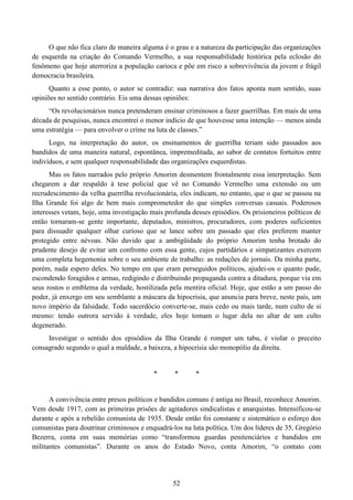 52
O que não fica claro de maneira alguma é o grau e a natureza da participação das organizações
de esquerda na criação do Comando Vermelho, a sua responsabilidade histórica pela eclosão do
fenômeno que hoje aterroriza a população carioca e põe em risco a sobrevivência da jovem e frágil
democracia brasileira.
Quanto a esse ponto, o autor se contradiz: sua narrativa dos fatos aponta num sentido, suas
opiniões no sentido contrário. Eis uma dessas opiniões:
“Os revolucionários nunca pretenderam ensinar criminosos a fazer guerrilhas. Em mais de uma
década de pesquisas, nunca encontrei o menor indício de que houvesse uma intenção — menos ainda
uma estratégia — para envolver o crime na luta de classes.”
Logo, na interpretação do autor, os ensinamentos de guerrilha teriam sido passados aos
bandidos de uma maneira natural, espontânea, impremeditada, ao sabor de contatos fortuitos entre
indivíduos, e sem qualquer responsabilidade das organizações esquerdistas.
Mas os fatos narrados pelo próprio Amorim desmentem frontalmente essa interpretação. Sem
chegarem a dar respaldo à tese policial que vê no Comando Vermelho uma extensão ou um
recrudescimento da velha guerrilha revolucionária, eles indicam, no entanto, que o que se passou na
Ilha Grande foi algo de bem mais comprometedor do que simples conversas casuais. Poderosos
interesses vetam, hoje, uma investigação mais profunda desses episódios. Os prisioneiros políticos de
então tornaram-se gente importante, deputados, ministros, procuradores, com poderes suficientes
para dissuadir qualquer olhar curioso que se lance sobre um passado que eles preferem manter
protegido entre névoas. Não duvido que a ambigüidade do próprio Amorim tenha brotado do
prudente desejo de evitar um confronto com essa gente, cujos partidários e simpatizantes exercem
uma completa hegemonia sobre o seu ambiente de trabalho: as redações de jornais. Da minha parte,
porém, nada espero deles. No tempo em que eram perseguidos políticos, ajudei-os o quanto pude,
escondendo foragidos e armas, redigindo e distribuindo propaganda contra a ditadura, porque via em
seus rostos o emblema da verdade, hostilizada pela mentira oficial. Hoje, que estão a um passo do
poder, já enxergo em seu semblante a máscara da hipocrisia, que anuncia para breve, neste país, um
novo império da falsidade. Todo sacerdócio converte-se, mais cedo ou mais tarde, num culto de si
mesmo: tendo outrora servido à verdade, eles hoje tomam o lugar dela no altar de um culto
degenerado.
Investigar o sentido dos episódios da Ilha Grande é romper um tabu, é violar o preceito
consagrado segundo o qual a maldade, a baixeza, a hipocrisia são monopólio da direita.
* * *
A convivência entre presos políticos e bandidos comuns é antiga no Brasil, reconhece Amorim.
Vem desde 1917, com as primeiras prisões de agitadores sindicalistas e anarquistas. Intensificou-se
durante e após a rebelião comunista de 1935. Desde então foi constante e sistemático o esforço dos
comunistas para doutrinar criminosos e enquadrá-los na luta política. Um dos líderes de 35, Gregório
Bezerra, conta em suas memórias como “transformou guardas penitenciários e bandidos em
militantes comunistas”. Durante os anos do Estado Novo, conta Amorim, “o contato com
 