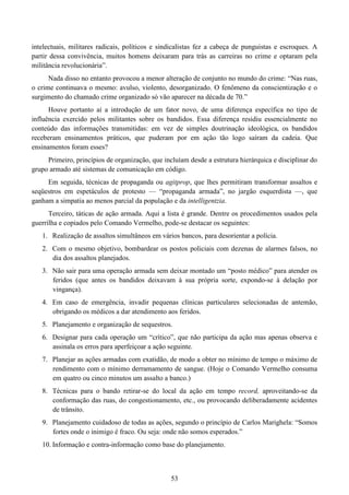 53
intelectuais, militares radicais, políticos e sindicalistas fez a cabeça de punguistas e escroques. A
partir dessa convivência, muitos homens deixaram para trás as carreiras no crime e optaram pela
militância revolucionária”.
Nada disso no entanto provocou a menor alteração de conjunto no mundo do crime: “Nas ruas,
o crime continuava o mesmo: avulso, violento, desorganizado. O fenômeno da conscientização e o
surgimento do chamado crime organizado só vão aparecer na década de 70.”
Houve portanto aí a introdução de um fator novo, de uma diferença específica no tipo de
influência exercido pelos militantes sobre os bandidos. Essa diferença residiu essencialmente no
conteúdo das informações transmitidas: em vez de simples doutrinação ideológica, os bandidos
receberam ensinamentos práticos, que puderam por em ação tão logo saíram da cadeia. Que
ensinamentos foram esses?
Primeiro, princípios de organização, que incluíam desde a estrutura hierárquica e disciplinar do
grupo armado até sistemas de comunicação em código.
Em seguida, técnicas de propaganda ou agitprop, que lhes permitiram transformar assaltos e
seqüestros em espetáculos de protesto — “propaganda armada”, no jargão esquerdista —, que
ganham a simpatia ao menos parcial da população e da intelligentzia.
Terceiro, táticas de ação armada. Aqui a lista é grande. Dentre os procedimentos usados pela
guerrilha e copiados pelo Comando Vermelho, pode-se destacar os seguintes:
1. Realização de assaltos simultâneos em vários bancos, para desorientar a polícia.
2. Com o mesmo objetivo, bombardear os postos policiais com dezenas de alarmes falsos, no
dia dos assaltos planejados.
3. Não sair para uma operação armada sem deixar montado um “posto médico” para atender os
feridos (que antes os bandidos deixavam à sua própria sorte, expondo-se à delação por
vingança).
4. Em caso de emergência, invadir pequenas clínicas particulares selecionadas de antemão,
obrigando os médicos a dar atendimento aos feridos.
5. Planejamento e organização de sequestros.
6. Designar para cada operação um “crítico”, que não participa da ação mas apenas observa e
assinala os erros para aperfeiçoar a ação seguinte.
7. Planejar as ações armadas com exatidão, de modo a obter no mínimo de tempo o máximo de
rendimento com o mínimo derramamento de sangue. (Hoje o Comando Vermelho consuma
em quatro ou cinco minutos um assalto a banco.)
8. Técnicas para o bando retirar-se do local da ação em tempo record, aproveitando-se da
conformação das ruas, do congestionamento, etc., ou provocando deliberadamente acidentes
de trânsito.
9. Planejamento cuidadoso de todas as ações, segundo o princípio de Carlos Marighela: “Somos
fortes onde o inimigo é fraco. Ou seja: onde não somos esperados.”
10. Informação e contra-informação como base do planejamento.
 