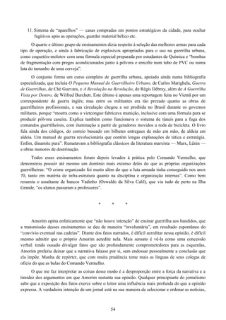 54
11. Sistema de “aparelhos” — casas compradas em pontos estratégicos da cidade, para ocultar
fugitivos após as operações, guardar material bélico etc.
O quarto e último grupo de ensinamentos dizia respeito à seleção das melhores armas para cada
tipo de operação, e ainda à fabricação de explosivos apropriados para o uso na guerrilha urbana,
como coquetéis-molotov com uma fórmula especial preparada por estudantes de Química e “bombas
de fragmentação com pregos acondicionados junto à pólvora e enxofre num tubo de PVC ou numa
lata do tamanho de uma cerveja”.
O conjunto forma um curso completo de guerrilha urbana, apoiado ainda numa bibliografia
especializada, que incluía O Pequeno Manual do Guerrilheiro Urbano, de Carlos Marighela, Guerra
de Guerrilhas, de Ché Guevara, e A Revolução na Revolução, de Régis Débray, além de A Guerrilha
Vista por Dentro, de Wilfred Burchett. Este último é apenas uma reportagem feita no Vietnã por um
correspondente de guerra inglês; mas entre os militantes era tão prezado quanto as obras de
guerrilheiros profissionais, e sua circulação chegou a ser proibida no Brasil durante os governos
militares, porque “mostra como o vietcongue fabricava munição, inclusive com uma fórmula para se
produzir pólvora caseira. Explica também como funcionava o sistema de túneis para a fuga dos
comandos guerrilheiros, com iluminação a partir de geradores movidos a roda de bicicleta. O livro
fala ainda dos códigos, do correio baseado em bilhetes entregues de mão em mão, de aldeia em
aldeia. Um manual de guerra revolucionária que contém longas explanações de tática e estratégia.
Enfim, dinamite pura”. Rematavam a bibliografia clássicos da literatura marxista — Marx, Lênin —
e obras menores de doutrinação.
Todos esses ensinamentos foram depois levados à prática pelo Comando Vermelho, que
demonstrou possuir até mesmo um domínio mais extenso deles do que as próprias organizações
guerrilheiras: “O crime organizado foi muito além do que a luta armada tinha conseguido nos anos
70, tanto em matéria de infra-estrutura quanto na disciplina e organização internas”. Como bem
resumiu o assaltante de bancos Vadinho (Oswaldo da Silva Calil), que viu tudo de perto na Ilha
Grande, “os alunos passaram a professores”.
* * *
Amorim opina enfaticamente que “não houve intenção” de ensinar guerrilha aos bandidos, que
a transmissão desses ensinamentos se deu de maneira “involuntária”, em resultado espontâneo do
“convívio eventual nas cadeias”. Diante dos fatos narrados, é difícil acreditar nessa opinião, é difícil
mesmo admitir que o próprio Amorim acredite nela. Mais sensato é vê-la como uma concessão
verbal: tendo ousado divulgar fatos que são profundamente comprometedores para as esquerdas,
Amorim preferiu deixar que a narrativa falasse por si, sem endossar pessoalmente a conclusão que
ela impõe. Manha de repórter, que com muita prudência teme mais as línguas de seus colegas de
ofício do que as balas do Comando Vermelho.
O que me faz interpretar as coisas desse modo é a desproporção entre a força da narrativa e a
timidez dos argumentos em que Amorim sustenta sua opinião. Qualquer principiante do jornalismo
sabe que a exposição dos fatos exerce sobre o leitor uma influência mais profunda do que a opinião
expressa. A verdadeira intenção de um jornal está na sua maneira de selecionar e ordenar as notícias,
 