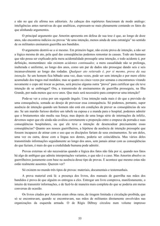 55
e não no que ele afirma nos editoriais. As cabeças dos repórteres funcionam de modo análogo:
inteligências antes narrativas do que analíticas, expressam-se mais plenamente contando os fatos do
que alinhando argumentos.
O principal argumento que Amorim apresenta em defesa de sua tese é que, ao longo de doze
anos, não encontrou indícios ou provas “de uma intenção, menos ainda de uma estratégia” no sentido
de os militantes ensinarem guerrilha aos bandidos.
O argumento destrói-se a si mesmo. Em primeiro lugar, não existe prova de intenção, a não ser
a lógica mesma do ato, pela qual das conseqüências podemos remontar às causas. Todo ato humano
que não possa ser explicado pela mera acidentalidade pressupõe uma intenção, e todo acidente é, por
definição, momentâneo: não existem acidentes continuados; a mera casualidade não se prolonga,
inalterada e uniforme, ao longo dos anos, como um par de dados não prossegue dando seis e seis
incansavelmente ao longo das rodadas. Qualquer ato reiterado é, por si mesmo, prova da sua
intenção. Se um homem fica bêbado uma vez, duas vezes, pode ser sem intenção e por mero efeito
acumulado dos tragos mal medidos; mas se quatro ou cinco vezes por semana o encontramos virando
novamente o copo até trocar as pernas, será preciso alguma outra “prova” para certificar que ele teve
intenção de se embriagar? Ora, a transmissão de ensinamentos de guerrilha prosseguiu, na Ilha
Grande, por nada menos que nove anos. Que mais será necessário para comprovar uma intenção?
Pode-se ver a coisa por um segundo ângulo. Uma intenção nada mais é do que a previsão de
uma consequência, somada ao desejo de provocar essa consequência. Só podemos, portanto, supor
ausência de intenção quando um homem não está em condições de prever as conseqüências de seu
ato. Se um marido furioso desfere um tabefe na esposa e a manda para o hospital, podemos admitir
que o brutamontes não mediu sua força; mas depois de uma longa série de internações da infeliz,
devemos supor que ele ainda não avaliou corretamente a proporção entre o empuxe da porrada e suas
conseqüências hospitalares, ou que ele teve a intenção de desencadear precisamente essas
conseqüências? Quanto aos nossos guerrilheiros, a hipótese da ausência de intenção pressupõe que
fossem incapazes de atinar com o uso que os discípulos fariam de seus ensinamentos. Se um deles,
uma vez ou outra, desse com a língua nos dentes, poderia ser coincidência. Mas vários deles
transmitindo informações seguidamente ao longo dos anos, sem jamais atinar com as conseqüências
do que faziam, é mais do que a credulidade humana pode admitir.
Provas externas só são necessárias quando a lógica dos fatos não fala por si, quando nos fatos
há algo de ambíguo que admite interpretações variantes, o que não é o caso. Mas Amorim absolve os
guerrilheiros justamente com base na ausência desse tipo de provas. E acontece que mesmo estas não
estão realmente ausentes. Querem ver?
Só existem no mundo três tipos de provas: materiais, documentais e testemunhais.
A prova material está lá: a presença dos livros, dos manuais de guerrilha nas mãos dos
bandidos é prova de que alguém os entregou a eles. Entregar um livro comprova, manifestamente, o
intuito de transmitir informações, e de fazê-lo de maneira mais completa do que se poderia em meras
conversas de ocasião.
Os livros citados por Amorim eram obras raras, de tiragem limitada e circulação proibida, que
só se encontravam, quando se encontravam, nas mãos de militantes diretamente envolvidos nas
organizações da esquerda armada. O de Régis Débray circulou num volume impresso
 
