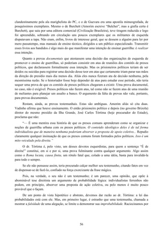 56
clandestinamente pela ala marighelista do PC, e o de Guevara era uma apostila mimeografada, de
pouquíssimos exemplares. Mesmo o de Burchett (Amorim escreve “Bulcher”, mas a grafia certa é
Burchett), que saiu por uma editora comercial (Civilização Brasileira), teve tiragem reduzida e logo
foi apreendido, sobrando em circulação uns poucos exemplares que os militantes de esquerda
disputavam a tapa. Não eram, enfim, livros de interesse geral, que se dessem a alguém para ler por
mero passatempo, mas manuais de ensino técnico, dirigidos a um público especializado. Transmitir
esses livros aos bandidos é algo mais do que manifestar uma intenção de ensinar guerrilha: é realizar
essa intenção.
Quanto a provas documentais que atestassem uma decisão das organizações de esquerda de
promover o ensino de guerrilhas, só poderiam consistir em atas de reuniões dos comitês de presos
políticos, que declarassem formalmente essa intenção. Mas os prisioneiros políticos teriam de ser
doidos ou suicidas para registrar uma decisão desse teor em atas que certamente iriam parar nas mãos
da direção do presídio mais dia menos dia. Aliás eles nunca fizeram ata de decisão nenhuma, pela
mesmíssima razão. Se o historiador fosse hoje depender de atas para estudar esse período, não teria
sequer uma prova de que os comitês de presos políticos chegaram a existir. Uma prova documental,
no caso, não é exigível. Presos políticos não fazem atas, tal como não se fazem atas de uma reunião
de meliantes para planejar um assalto a banco. O argumento da falta de provas não vale, portanto,
para provas documentais.
Restam, ainda, as provas testemunhais. Estas são ambíguas. Amorim aliás só cita duas.
Vadinho afirma que houve ensinamento. O então prisioneiro político e depois (no governo Brizola)
diretor do mesmo presídio da Ilha Grande, José Carlos Tórtima (hoje procurador do Estado),
proclama que não:
“— É uma mentira essa história de que os presos comuns aprenderam como se organizar e
noções de guerrilha urbana com os presos políticos. O conteúdo ideológico deles é de tal forma
individualista que de maneira nenhuma poderiam absorver a proposta de apoio coletivo... Repudio
claramente qualquer insinuação de que os presos comuns foram formados pelos políticos. Isso é um
mito veiculado pela direita.”
O dr. Tórtima é, pelo visto, um desses devotos esquerdistas, para quem a sentença “É de
direita!” constitui, em si e por si, uma prova fulminante contra qualquer argumento. Algo assim
como o Roma locuta, causa finita, um rótulo fatal que, colado a uma idéia, basta para invalidá-la
para todo o sempre.
Se ele não pensasse assim, teria procurado calçar melhor seu testemunho, citando fatos em vez
de dispensar-se de fazê-lo, confiado na força exorcizante da frase mágica.
Pois, na verdade, o seu não é um testemunho; é um parecer, uma opinião, que opõe à
abominável tese direitista um argumento de probabilidade lógica: individualistas ferrenhos não
podem, em princípio, absorver uma proposta de ação coletiva, ou pelo menos é muito pouco
provável que o façam.
De um ponto de vista hipotético e abstrato, devemos dar razão ao dr. Tórtima: a lei das
probabilidades está com ele. Mas, em primeiro lugar, é estranho que uma testemunha, chamada a
mostrar a falsidade de uma alegação, se limite a demonstrar sua improbabilidade. Raciocinamos por
 
