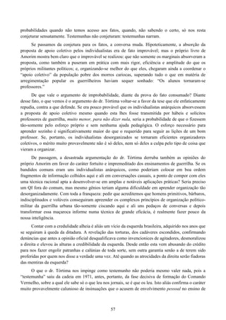 57
probabilidades quando não temos acesso aos fatos, quando, não sabendo o certo, só nos resta
conjeturar sensatamente. Testemunhas não conjeturam: testemunhas narram.
Se passamos da conjetura para os fatos, a conversa muda. Hipoteticamente, a absorção da
proposta de apoio coletivo pelos individualistas era de fato improvável; mas o próprio livro de
Amorim mostra bem claro que o improvável se realizou: que não somente os marginais absorveram a
proposta, como também a puseram em prática com mais rigor, eficiência e amplitude do que os
próprios militantes políticos; e, organizando-se melhor do que eles, chegaram ainda a coordenar o
“apoio coletivo” da população pobre dos morros cariocas, superando tudo o que em matéria de
arregimentação popular os guerrilheiros haviam sequer sonhado: “Os alunos tornaram-se
professores.”
De que vale o argumento de improbabilidade, diante da prova do fato consumado? Diante
desse fato, o que vemos é o argumento do dr. Tórtima voltar-se a favor da tese que ele enfaticamente
repudia, contra a que defende. Se era pouco provável que os individualistas anárquicos absorvessem
a proposta de apoio coletivo mesmo quando esta lhes fosse transmitida por hábeis e solícitos
professores de guerrilha, muito menor, para não dizer nula, seria a probabilidade de que o fizessem
tão-somente pelo esforço próprio e sem nenhuma ajuda pedagógica. O esforço necessário para
aprender sozinho é significativamente maior do que o requerido para seguir as lições de um bom
professor. Se, portanto, os individualistas desorganizados se tornaram eficientes organizadores
coletivos, o mérito muito provavelmente não é só deles, nem só deles a culpa pelo tipo de coisa que
vieram a organizar.
De passagem, a desastrada argumentação do dr. Tórtima derruba também as opiniões do
próprio Amorim em favor do caráter fortuito e impremeditado dos ensinamentos de guerrilha. Se os
bandidos comuns eram uns individualistas anárquicos, como poderiam colocar em boa ordem
fragmentos de informação colhidos aqui e ali em conversações casuais, a ponto de compor com eles
uma técnica racional apta a desenvolver-se em amplas e notáveis aplicações práticas? Seria preciso
um QI fora do comum, mas mesmo gênios teriam alguma dificuldade em aprender organização tão
desorganizadamente. Com toda a franqueza: pedir que acreditemos que homens primitivos, bárbaros,
indisciplinados e volúveis conseguiram apreender os complexos princípios de organização político-
militar da guerrilha urbana tão-somente ciscando aqui e ali uns pedaços de conversas e depois
transformar essa maçaroca informe numa técnica de grande eficácia, é realmente fazer pouco da
nossa inteligência.
Contar com a credulidade alheia é aliás um vício da esquerda brasileira, adquirido nos anos que
se seguiram à queda da ditadura. A revelação das torturas, dos cadáveres escondidos, confirmando
denúncias que antes a opinião oficial desqualificava como invencionices de agitadores, desmoralizou
a direita e elevou às alturas a credibilidade da esquerda. Desde então esta vem abusando do crédito
para nos fazer engolir patranhas e calúnias de toda sorte, sem outra garantia senão a de terem sido
proferidas por quem nos disse a verdade uma vez. Até quando as atrocidades da direita serão fiadoras
das mentiras da esquerda?
O que o dr. Tórtima nos impinge como testemunho não poderia mesmo valer nada, pois a
“testemunha” saiu da cadeia em 1971, antes, portanto, da fase decisiva de formação do Comando
Vermelho, sobre a qual ele sabe só o que leu nos jornais, se é que os leu. Isto aliás confirma o caráter
muito provavelmente calunioso de insinuações que o acusem de envolvimento pessoal no ensino de
 