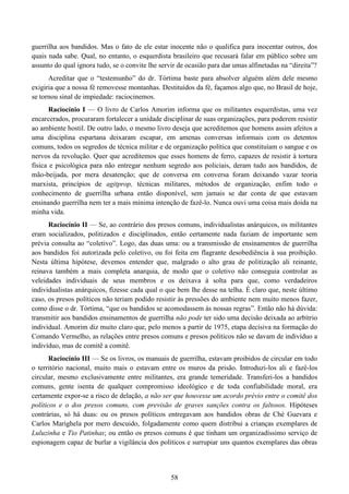 58
guerrilha aos bandidos. Mas o fato de ele estar inocente não o qualifica para inocentar outros, dos
quais nada sabe. Qual, no entanto, o esquerdista brasileiro que recusará falar em público sobre um
assunto do qual ignora tudo, se o convite lhe servir de ocasião para dar umas alfinetadas na “direita”?
Acreditar que o “testemunho” do dr. Tórtima baste para absolver alguém além dele mesmo
exigiria que a nossa fé removesse montanhas. Destituídos da fé, façamos algo que, no Brasil de hoje,
se tornou sinal de impiedade: raciocinemos.
Raciocínio I — O livro de Carlos Amorim informa que os militantes esquerdistas, uma vez
encarcerados, procuraram fortalecer a unidade disciplinar de suas organizações, para poderem resistir
ao ambiente hostil. De outro lado, o mesmo livro deseja que acreditemos que homens assim afeitos a
uma disciplina espartana deixaram escapar, em amenas conversas informais com os detentos
comuns, todos os segredos de técnica militar e de organização política que constituíam o sangue e os
nervos da revolução. Quer que acreditemos que esses homens de ferro, capazes de resistir à tortura
física e psicológica para não entregar nenhum segredo aos policiais, deram tudo aos bandidos, de
mão-beijada, por mera desatenção; que de conversa em conversa foram deixando vazar teoria
marxista, princípios de agitprop, técnicas militares, métodos de organização, enfim todo o
conhecimento de guerrilha urbana então disponível, sem jamais se dar conta de que estavam
ensinando guerrilha nem ter a mais mínima intenção de fazê-lo. Nunca ouvi uma coisa mais doida na
minha vida.
Raciocínio II — Se, ao contrário dos presos comuns, individualistas anárquicos, os militantes
eram socializados, politizados e disciplinados, então certamente nada faziam de importante sem
prévia consulta ao “coletivo”. Logo, das duas uma: ou a transmissão de ensinamentos de guerrilha
aos bandidos foi autorizada pelo coletivo, ou foi feita em flagrante desobediência à sua proibição.
Nesta última hipótese, devemos entender que, malgrado o alto grau de politização ali reinante,
reinava também a mais completa anarquia, de modo que o coletivo não conseguia controlar as
veleidades individuais de seus membros e os deixava à solta para que, como verdadeiros
individualistas anárquicos, fizesse cada qual o que bem lhe desse na telha. É claro que, neste último
caso, os presos políticos não teriam podido resistir às pressões do ambiente nem muito menos fazer,
como disse o dr. Tórtima, “que os bandidos se acomodassem às nossas regras”. Então não há dúvida:
transmitir aos bandidos ensinamentos de guerrilha não pode ter sido uma decisão deixada ao arbítrio
individual. Amorim diz muito claro que, pelo menos a partir de 1975, etapa decisiva na formação do
Comando Vermelho, as relações entre presos comuns e presos políticos não se davam de indivíduo a
indivíduo, mas de comitê a comitê.
Raciocínio III — Se os livros, os manuais de guerrilha, estavam proibidos de circular em todo
o território nacional, muito mais o estavam entre os muros da prisão. Introduzi-los ali e fazê-los
circular, mesmo exclusivamente entre militantes, era grande temeridade. Transferi-los a bandidos
comuns, gente isenta de qualquer compromisso ideológico e de toda confiabilidade moral, era
certamente expor-se a risco de delação, a não ser que houvesse um acordo prévio entre o comitê dos
políticos e o dos presos comuns, com previsão de graves sanções contra os faltosos. Hipóteses
contrárias, só há duas: ou os presos políticos entregavam aos bandidos obras de Ché Guevara e
Carlos Marighela por mero descuido, folgadamente como quem distribui a crianças exemplares de
Luluzinha e Tio Patinhas; ou então os presos comuns é que tinham um organizadíssimo serviço de
espionagem capaz de burlar a vigilância dos políticos e surrupiar uns quantos exemplares das obras
 