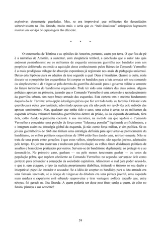59
explosivas ciosamente guardadas. Mas, se era improvável que militantes tão descuidados
sobrevivessem na Ilha Grande, muito mais o seria que os “individualistas” anárquicos lograssem
montar um serviço de espionagem tão eficiente.
* * *
O testemunho de Tórtima e as opiniões de Amorim, portanto, caem por terra. O que fica de pé
é a narrativa de Amorim, a sustentar, com eloqüência terrível, a conclusão que o autor não quis
endossar pessoalmente: ou os militantes de esquerda ensinaram guerrilha aos bandidos com um
propósito deliberado, ou então a aquisição desse conhecimento pelos líderes do Comando Vermelho
é o mais prodigioso milagre de absorção espontânea já registrado nos anais da pedagogia universal.
Deixo esta hipótese para os adeptos da tese segundo a qual Deus é brasileiro. Quanto à outra, resta
discutir se o propósito dos esquerdistas foi cooptar os bandidos para a luta armada sob seu comando
ou simplesmente o de vingar-se pela derrota da guerrilha deixando para o governo militar a semente
do futuro tormento do banditismo organizado. Pode ter sido uma mistura das duas coisas. Alguns
policiais apostam na primeira, jurando que o Comando Vermelho é uma extensão e recrudescimento
da guerrilha urbana, um novo braço armado das esquerdas. Esta certeza tem o mesmo fundamento
daquela do dr. Tórtima: uma opção ideológica prévia que faz ver tudo torto, ou tórtimo. Deixarei esta
questão para outra oportunidade, advertindo apenas que ela não pode ser resolvida pelo método das
apostas sentimentais. Mas, qualquer que tenha sido o caso, uma coisa é certa: se os militantes da
esquerda armada treinaram bandidos-guerrilheiros dentro da prisão, os da esquerda desarmada, fora
dela, estão dando seguimento coerente à sua iniciativa, na medida em que ajudam o Comando
Vermelho a conquistar uma posição de força como “liderança popular” legitimada artificialmente, e
o integram assim na estratégia global da esquerda, já não como força militar, e sim política. Se os
jovens guerrilheiros de l968 não tinham uma estratégia definida para aproveitar-se politicamente do
banditismo, os velhos políticos esquerdistas de 1994 estão lhes dando uma, retroativamente. Não se
trata de uma ponte entre gerações: é que estes velhos, simplesmente, são aqueles jovens, adestrados
pelo tempo. Os jovens matavam e roubavam pela revolução; os velhos tiram dividendos políticos de
assaltos e homicídios praticados por outros. Servem-se do banditismo duplamente: ao protegê-lo e ao
denunciá-lo. No primeiro caso, ganham — ou pelo menos tencionam ganhar — os votos da
população pobre, que supõem obediente ao Comando Vermelho; no segundo, servem-se dele como
pretexto para denunciar a corrupção da sociedade capitalista. Alimentam o mal para poder acusá-lo,
o que é, sem exagero, o tipo da malícia propriamente diabólica, imitando o tinhoso no seu duplo e
inseparável papel de tentador e acusador. Se a idéia de cooptar os bandidos para a luta armada era
uma fantasia insensata, se o desejo de vingar-se da ditadura era uma pirraça juvenil, uma esquerda
mais madura e experiente está sabendo reaproveitar e tirar vantagem política daquilo que, entre
névoas, foi gerado na Ilha Grande. A quem poderia ser doce esse fruto senão a quem, de olho no
futuro, plantou a sua semente?
 