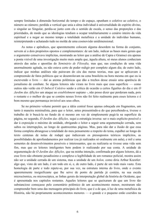 6
sempre limitadas à dimensão horizontal do tempo e do espaço, opunham o coletivo ao coletivo, o
número ao número; perdida a vertical que unia a alma individual à universalidade do espírito divino,
o singular ao Singular, perdia-se junto com ela o sentido de escala, o senso das proporções e das
prioridades, de modo que as ideologias tendiam a ocupar totalitariamente o cenário inteiro da vida
espiritual e a negar ao mesmo tempo a totalidade metafísica e a unidade do indivíduo humano,
reinterpretando e achatando tudo no molde de uma cosmovisão unidimensional.
As notas e apêndices, que aparentemente colocam alguma desordem na forma do conjunto,
servem aí a dois propósitos opostos e complementares: de um lado, indicar as bases mais gerais que
o argumento conservava implícitas, mostrando ao leitor que a análise de Capra e Gramsci era apenas
a ponta visível de uma investigação muito mais ampla que, àquela altura, só meus alunos conheciam
através das aulas e apostilas do Seminário de Filosofia, mas que, nas condições de uma vida
anormalmente agitada, eu não estava certo de poder redigir por completo algum dia; de outro lado,
indicar que minhas análises não pairavam do céu das meras teorias, mas que se aplicavam à
compreensão de fatos políticos que se desenrolavam na cena brasileira na hora mesma em que eu ia
escrevendo o livro — daí as arestas polêmicas que dão a trechos desse ensaio uma aparência de
jornalismo de combate. Se alguns leitores não viram no livro mais que essa superfície — como
outros não verão em O Imbecil Coletivo senão a crítica de ocasião a certos figurões do dia e em O
Jardim das Aflições um ataque ao establishment uspiano -, não posso dizer que perderam nada, pois
o restante e o melhor do que se contém nesses livros não foi feito realmente para esses leitores e é
bom mesmo que permaneça invisível aos seus olhos.
Se no primeiro volume permiti que a idéia central fosse apenas esboçada em fragmentos, um
tanto à maneira minimalista, para que o leitor, antes pressentindo-a do que percebendo-a, tivesse o
trabalho de ir buscá-la no fundo de si mesmo em vez de simplesmente pegá-la na superfície da
página, no segundo, O Jardim das Aflições, segui a estratégia inversa: ser o mais explícito possível e
dar à exposição o máximo de unidade, obrigando o leitor a seguir uma argumentação cerrada, sem
saltos ou interrupções, ao longo de quatrocentas páginas. Mas, para não dar a ilusão de que essa
forma completa abrangesse a totalidade do meu pensamento a respeito do tema, espalhei ao longo do
texto centenas de notas de rodapé que indicavam os pressupostos teóricos implícitos, as
possibilidades de aprofundamentos por realizar (ou já realizados só oralmente em aula), e mil e uma
sementes de desenvolvimentos possíveis e interessantes, que eu realizaria se tivesse uma vida sem
fim, mas que os leitores inteligentes bem podem ir realizando por sua conta. A unidade de
argumentação de O Jardim das Aflições, que na minha intenção, confirmada por alguns leitores, dá a
esse livro não obstante pesadíssimo e complexo a legibilidade de um romance policial, mostra assim
não ser a unidade cerrada de um sistema, mas a unidade de um holon, como diria Arthur Koestler:
algo que, visto de um lado, é um todo em si, e, de outro lado, é parte de um todo mais vasto. Esta
homologia de parte e todo repete-se, por sua vez, na estrutura interna do livro, onde o evento
aparentemente insignificante que lhe serve de ponto de partida já contém, na sua escala
microcósmica, ou microscópica, as linhas gerais da interpretação global da história do Ocidente, que
é apresentada nos capítulos restantes. Aqueles leitores que se queixaram de que um livro tão
substancioso começasse pelo comentário polêmico de um acontecimento menor, mostraram não
compreender bem uma das mensagens principais do livro, que é a de que, à luz de uma metafísica da
História, não há propriamente acontecimentos menores — o grande e o pequeno estão coeridos na
 