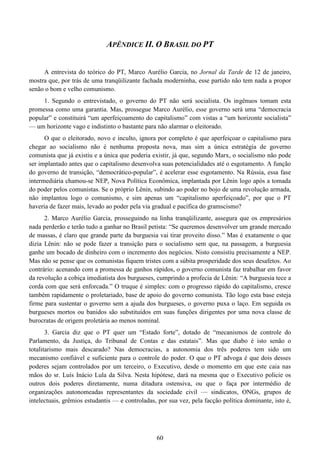 60
APÊNDICE II. O BRASIL DO PT
A entrevista do teórico do PT, Marco Aurélio Garcia, no Jornal da Tarde de 12 de janeiro,
mostra que, por trás de uma tranqüilizante fachada moderninha, esse partido não tem nada a propor
senão o bom e velho comunismo.
1. Segundo o entrevistado, o governo do PT não será socialista. Os ingênuos tomam esta
promessa como uma garantia. Mas, prossegue Marco Aurélio, esse governo será uma “democracia
popular” e constituirá “um aperfeiçoamento do capitalismo” com vistas a “um horizonte socialista”
— um horizonte vago e indistinto o bastante para não alarmar o eleitorado.
O que o eleitorado, novo e inculto, ignora por completo é que aperfeiçoar o capitalismo para
chegar ao socialismo não é nenhuma proposta nova, mas sim a única estratégia de governo
comunista que já existiu e a única que poderia existir, já que, segundo Marx, o socialismo não pode
ser implantado antes que o capitalismo desenvolva suas potencialidades até o esgotamento. A função
do governo de transição, “democrático-popular”, é acelerar esse esgotamento. Na Rússia, essa fase
intermediária chamou-se NEP, Nova Política Econômica, implantada por Lênin logo após a tomada
do poder pelos comunistas. Se o próprio Lênin, subindo ao poder no bojo de uma revolução armada,
não implantou logo o comunismo, e sim apenas um “capitalismo aperfeiçoado”, por que o PT
haveria de fazer mais, levado ao poder pela via gradual e pacífica do gramscismo?
2. Marco Aurélio Garcia, prosseguindo na linha tranqüilizante, assegura que os empresários
nada perderão e terão tudo a ganhar no Brasil petista: “Se queremos desenvolver um grande mercado
de massas, é claro que grande parte da burguesia vai tirar proveito disso.” Mas é exatamente o que
dizia Lênin: não se pode fazer a transição para o socialismo sem que, na passagem, a burguesia
ganhe um bocado de dinheiro com o incremento dos negócios. Nisto consistiu precisamente a NEP.
Mas não se pense que os comunistas fiquem tristes com a súbita prosperidade dos seus desafetos. Ao
contrário: acenando com a promessa de ganhos rápidos, o governo comunista faz trabalhar em favor
da revolução a cobiça imediatista dos burgueses, cumprindo a profecia de Lênin: “A burguesia tece a
corda com que será enforcada.” O truque é simples: com o progresso rápido do capitalismo, cresce
também rapidamente o proletariado, base de apoio do governo comunista. Tão logo esta base esteja
firme para sustentar o governo sem a ajuda dos burgueses, o governo puxa o laço. Em seguida os
burgueses mortos ou banidos são substituídos em suas funções dirigentes por uma nova classe de
burocratas de origem proletária ao menos nominal.
3. Garcia diz que o PT quer um “Estado forte”, dotado de “mecanismos de controle do
Parlamento, da Justiça, do Tribunal de Contas e das estatais”. Mas que diabo é isto senão o
totalitarismo mais descarado? Nas democracias, a autonomia dos três poderes tem sido um
mecanismo confiável e suficiente para o controle do poder. O que o PT advoga é que dois desses
poderes sejam controlados por um terceiro, o Executivo, desde o momento em que este caia nas
mãos do sr. Luís Inácio Lula da Silva. Nesta hipótese, dará na mesma que o Executivo policie os
outros dois poderes diretamente, numa ditadura ostensiva, ou que o faça por intermédio de
organizações autonomeadas representantes da sociedade civil — sindicatos, ONGs, grupos de
intelectuais, grêmios estudantis — e controladas, por sua vez, pela facção política dominante, isto é,
 