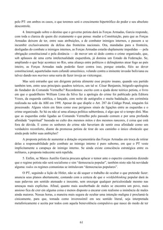 61
pelo PT: em ambos os casos, o que teremos será o crescimento hipertrófico do poder e seu absoluto
descontrole.
4. Interrogado sobre o destino que o governo petista dará às Forças Armadas, Garcia responde,
com toda a clareza de quem diz exatamente o que pensa: mudar a Constituição, para que as Forças
Armadas deixem de ter, entre suas atribuições, a de combater inimigos internos, e passem a se
incumbir exclusivamente da defesa das fronteiras nacionais. Ora, mandadas para a fronteira,
desligadas do combate a inimigos internos, as Forças Armadas estarão duplamente impedidas — pela
obrigação constitucional e pela distância — de mover um só dedo contra o crime organizado, que,
sob aplausos de uma certa intelectualidade esquerdista, já domina um Estado da Federação. Se,
ampliando o que hoje acontece no Rio, uma aliança entre políticos e delinqüentes atear fogo ao país
inteiro, as Forças Armadas nada poderão fazer contra isso, porque estarão, fiéis ao dever
constitucional, aquarteladas num cafundó amazônico, velando contra a iminente invasão boliviana ou
talvez dando nos marines uma surra de fazer inveja ao vietcongue.
Mas será estranho que um dirigente petista alimente esse projeto insano, quando seu partido
também tem, entre seus principais quadros teóricos, um tal sr. César Benjamin, biógrafo-apologista
do fundador do Comando Vermelho? Recordemos: escrito com a ajuda deste teórico petista, o livro
em que o quadrilheiro William Lima da Silva faz a apologia do crime foi publicado pela Editora
Vozes, da esquerda católica, e lançado, com noite de autógrafos e muita badalação, em cerimônia
realizada na sede da ABI em 199l. Apesar do que dispõe o Art. 287 do Código Penal, ninguém foi
processado. Alguns vêem em fatos como esse perigosos sinais de ligações entre as esquerdas e o
crime organizado. Se há ou não aí uma aliança política subterrânea, é algo que só o tempo dirá. Mas
que as esquerdas estão ligadas ao Comando Vermelho pelo passado comum e por uma profunda
afinidade “espiritual” baseada no culto dos mesmos mitos e dos mesmos rancores, é coisa que está
fora de dúvida. E como os senhores do crime não haveriam de sentir essa afinidade como um
verdadeiro reconforto, diante da promessa petista de tirar do seu caminho o único obstáculo que
ainda pode inibir suas ambições?
A proposta petista de aumentar a dotação orçamentária das Forças Armadas em troca de retirar
delas a responsabilidade pelo combate ao inimigo interno é puro suborno, em que o PT veste
implicitamente a carapuça de inimigo interno. Se ainda existe consciência estratégica entre os
militares, a proposta indecente será repelida.
5. Enfim, se Marco Aurélio Garcia procura aplacar o temor ante o espectro comunista dizendo
que o regime petista não será socialismo e sim “democracia popular”, também nisto não há novidade
alguma: todos os regimes comunistas se intitulavam “democracias populares”.
O PT, seguindo a lição de Hitler, não se dá sequer o trabalho de ocultar o que pretende fazer:
anuncia seus planos abertamente, contando com a certeza de que o wishfulthinking popular dará às
suas palavras um sentido atenuado e inocente, sem enxergar qualquer periculosidade mesmo nas
ameaças mais explícitas. Afinal, quanto mais assoberbado de males se encontra um povo, mais
ansioso fica de crer em alguma coisa e menos disposto a encarar com realismo a iminência de males
ainda maiores. Nessas horas, a maneira mais segura de ocultar uma intenção maligna é proclamá-la
cinicamente, para que, tomada como inverossímil em seu sentido literal, seja interpretada
metaforicamente e aceita por todos com aquela benevolência compulsiva que nasce do medo de ter
 
