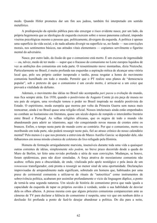 62
medo. Quando Hitler prometeu dar um fim aos judeus, também foi interpretado em sentido
metafórico.
A predisposição da opinião pública para não enxergar o risco evidente nasce, por um lado, da
própria hegemonia que as ideologias de esquerda exercem sobre o nosso panorama cultural, impondo
viseiras psicológicas mesmo a pessoas que, politicamente, divergem da esquerda. A política é apenas
uma superfície da vida social, e de nada adianta divergir na superfície se, no fundo — nas convicções
morais, nos sentimentos básicos, nas atitudes vitais elementares — copiamos servilmente o figurino
mental do adversário.
Nasce, por outro lado, da ilusão de que o comunismo está morto. É um excesso de ingenuidade
— ou, talvez, medo de ter medo — supor que o fracasso do comunismo no Leste europeu liquidou de
vez as ambições dos comunistas em toda parte. O ressentimento move montanhas, dizia Nietzsche.
Particularmente no Brasil, é muito profunda nas esquerdas a aspiração mítica de alcançar uma vitória
local que, pelo seu próprio caráter inesperado e tardio, possa resgatar a honra do movimento
comunista humilhado em todo o mundo. Permitir que o PT realize seus planos de “democracia
popular”, sob o pretexto de que o comunismo é um cavalo morto, é arriscar-se a um coice que
provará a vitalidade do defunto.
Ademais, o movimento das idéias no Brasil não acompanha pari passu a evolução do mundo,
mas fica sempre atrás. Em 1930, quando o positivismo de Augusto Comte já era peça de museu no
seu país de origem, uma revolução tomou o poder no Brasil inspirada no modelo positivista do
Estado. O espiritismo, moda européia que morreu por volta da Primeira Guerra sem nunca mais
reencarnar, ainda é no Brasil quase uma religião oficial. Nossos intelectuais ainda estão empenhados
no combate ao lusitanismo em literatura, quase um século depois de rompido o intercâmbio literário
entre Brasil e Portugal. As velhas religiões africanas, que os negros de todo o mundo vão
abandonando para aderir ao islamismo, aqui vão conquistando novas massas de crentes entre os
brancos. Enfim, o tempo nesta parte do mundo corre ao contrário. Por que o comunismo, morto ou
moribundo em toda parte, não poderá ressurgir neste país, fiel ao atraso crônico do nosso calendário
mental? Pelo menos é o que nos promete a entrevista de Marco Aurélio Garcia: se depender dele, não
falharemos em nossa missão cósmica de coletores do lixo refugado pela História.
Homens de formação arraigadamente marxista, insensíveis durante toda uma vida a quaisquer
outras correntes de idéias, simplesmente não podem, no breve prazo decorrido desde a queda do
Muro de Berlim, ter feito uma revisão profunda e séria de suas convicções. Mudanças, se houve,
foram epidérmicas, para não dizer simuladas. A força atrativa do messianismo comunista não
acabou: refluiu para a obscuridade, de onde, vitalizada pelo apelo nostálgico e pela ânsia de um
renouveau transfigurador, está pronta a ressurgir ao menor sinal de uma oportunidade. Declarações
improvisadas de arrependimento nada significam, sobretudo em homens que, habituados por uma
praxe do cerimonial comunista a utilizar-se de rituais de “autocrítica” como instrumentos de
sobrevivência política, acabaram por assimilar profundamente o vício da linguagem dúplice, a ponto
de torná-la uma segunda natureza. Um século de história do comunismo prova que nada iguala a
capacidade da esquerda de tapar os próprios ouvidos à verdade, senão a sua habilidade de desviar
dela os olhos alheios. A pressa mesma com que alguns próceres comunistas compareceram ante as
câmeras de TV para declarar a falência do comunismo é suspeita, uma vez que em nenhum deles a
desilusão foi profunda a ponto de fazê-lo desejar abandonar a política. Do dia para a noite,
 