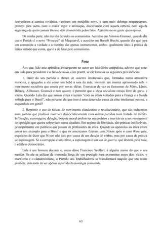 63
desvestiram a camisa soviética, vestiram um modelito novo, e sem mais delonga reapareceram,
prontos para outra, com o maior vigor e animação, discursando com aquela certeza, com aquela
segurança de quem jamais tivesse sido desmentido pelos fatos. Acredite nessa gente quem quiser.
Da minha parte, não duvido de todos os comunistas. Acredito em Antonio Gramsci, quando diz
que o Partido é o novo “Príncipe” de Maquiavel, e acredito em Bertolt Brecht, quando diz que para
um comunista a verdade e a mentira são apenas instrumentos, ambos igualmente úteis à prática da
única virtude que conta, que é a de lutar pelo comunismo.
Nota
Aos que, lido este apêndice, enxergarem no autor um hidrófobo antipetista, advirto que votei
em Lula para presidente e o faria de novo, com prazer, se ele tomasse as seguintes providências:
1. Banir do seu partido o elenco de vedettes intelectuais que, formadas numa atmosfera
marxista, e apegadas a ela como um bebê à saia da mãe, insistem em manter aprisionado nela o
movimento socialista que anseia por novas idéias. Exorcizar de vez os fantasmas de Marx, Lênin,
Débray, Althusser, Gramsci e tutti quanti, e permitir que a idéia socialista cresça livre de gurus e
totens. Quando Lula diz que nossas elites viveram “com os olhos voltados para a França e a bunda
voltada para o Brasil”, não percebe ele que isso é uma descrição exata da elite intelectual petista, e
esquerdista em geral?
2. Reprimir o uso de táticas de movimento clandestino e revolucionário, que são indecentes
num partido que professa conviver democraticamente com outros partidos num Estado de direito.
Infiltração, espionagem, delação, boicote moral podem ser necessários e inevitáveis a um movimento
de oposição que queira sobreviver numa ditadura. Em regime de liberdade, são práticas intoleráveis,
principalmente em políticos que posam de professores de ética. Quando os apóstolos da ética citam
como um exemplo para o Brasil o que os americanos fizeram com Nixon após o caso Watergate,
esquecem de dizer que Nixon não caiu por causa de um desvio de verbas, mas por causa da prática
de espionagem. Se a corrupção é um crime, a espionagem é um ato de guerra, que destrói, pela base,
o edifício democrático.
Lula é um homem decente e, como disse Francisco Weffort, é alguém maior do que o seu
partido. Se ele se utilizar da tremenda força do seu prestígio para exterminar esses dois vícios, o
marxismo e o clandestinismo, o Partido dos Trabalhadores se transformará naquilo que seu nome
promete, deixando de ser apenas o partido da nostalgia comunista.
 