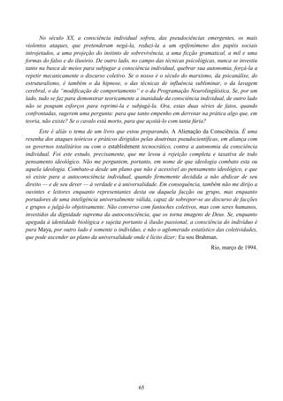 65
No século XX, a consciência individual sofreu, das pseudociências emergentes, os mais
violentos ataques, que pretenderam negá-la, reduzi-la a um epifenômeno dos papéis sociais
introjetados, a uma projeção do instinto de sobrevivência, a uma ficção gramatical, a mil e uma
formas do falso e do ilusório. De outro lado, no campo das técnicas psicológicas, nunca se investiu
tanto na busca de meios para subjugar a consciência individual, quebrar sua autonomia, forçá-la a
repetir mecanicamente o discurso coletivo. Se o nosso é o século do marxismo, da psicanálise, do
estruturalismo, é também o da hipnose, o das técnicas de influência subliminar, o da lavagem
cerebral, o da “modificação de comportamento” e o da Programação Neurolingüística. Se, por um
lado, tudo se faz para demonstrar teoricamente a inanidade da consciência individual, de outro lado
não se poupam esforços para reprimi-la e subjugá-la. Ora, estas duas séries de fatos, quando
confrontadas, sugerem uma pergunta: para que tanto empenho em derrotar na prática algo que, em
teoria, não existe? Se o cavalo está morto, para que açoitá-lo com tanta fúria?
Este é alíás o tema de um livro que estou preparando, A Alienação da Consciência. É uma
resenha dos ataques teóricos e práticos dirigidos pelas doutrinas pseudocientíficas, em aliança com
os governos totalitários ou com o establishment tecnocrático, contra a autonomia da consciência
individual. Foi este estudo, precisamente, que me levou à rejeição completa e taxativa de todo
pensamento ideológico. Não me perguntem, portanto, em nome de que ideologia combato esta ou
aquela ideologia. Combato-a desde um plano que não é acessível ao pensamento ideológico, e que
só existe para a autoconsciência individual, quando firmemente decidida a não abdicar de seu
direito — e de seu dever — à verdade e à universalidade. Em consequência, também não me dirijo a
ouvintes e leitores enquanto representantes desta ou daquela facção ou grupo, mas enquanto
portadores de uma inteligência universalmente válida, capaz de sobrepor-se ao discurso de facções
e grupos e julgá-lo objetivamente. Não converso com fantoches coletivos, mas com seres humanos,
investidos da dignidade suprema da autoconsciência, que os torna imagens de Deus. Se, enquanto
apegada à identidade biológica e sujeita portanto à ilusão passional, a consciência do indivíduo é
pura Maya, por outro lado é somente o indivíduo, e não o aglomerado estatístico das coletividades,
que pode ascender ao plano da universalidade onde é lícito dizer: Eu sou Brahman.
Rio, março de 1994.
 