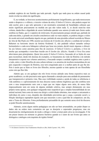 7
unidade orgânica de um Sentido que tudo pervade. Aquilo que nada pesa na ordem causal pode
muito revelar na ordem da significação.
E, na verdade, se houvesse acontecimentos perfeitamente insignificantes, que nada merecessem
senão o desprezo e o silêncio, o terceiro volume da série, O Imbecil Coletivo, não poderia sequer ter
sido escrito: pois o que nele apresento é um mostruário comentado de banalidades culturais que
muito significam precisamente na medida em que não valem nada. E, se decidi reuni-las num
volume, dando-lhes a dignidade de serem lembradas quando seus autores já nada mais forem senão
sombras no Hades, que é o sepulcro do irrelevante, foi precisamente porque entendi que, partindo de
cada uma delas, e girando em círculos concêntricos cada vez mais amplos, se poderia chegar a visões
de escala universal semelhantes àquela em que, partindo de uma picuinha cultural ocorrida no Museu
de Arte de São Paulo em 1990, mostrei aos leitores de O Jardim das Aflições o combate de Leviatã e
Behemot no horizonte inteiro da história Ocidental. E, não podendo refazer tamanho esforço
hermenêutico a cada nova babaquice cultural que lesse nos jornais, decidi reunir algumas e oferecê-
las aos leitores como amostras para fins de exercício. O Imbecil Coletivo é, portanto, o livro de
tarefas que acompanha o texto-base trazido em O Jardim das Aflições, ficando A Nova Era como
abreviatura para principiantes. Quem leia assim O Imbecil Coletivo, buscando ali as lições de casa
para reconstituir, desde três dezenas de exemplos, os lineamentos da visão da História e do método
interpretativo exposto nos volumes anteriores, e buscando sempre a unidade orgânica entre a parte e
o todo, entre a visão filosófica de uma cultura milenar e as amostras da incultura momentânea de um
país esquecido à margem da História, esse terá conquistado para si a melhor parte do que lhe dei.
Pois é assim que se lêem os livros dos filósofos, mesmo quando se trate apenas de um filosofinho
como este que lhes fala.
Admito que, se em qualquer dos três livros tivesse adotado uma forma expositiva mais ao
gosto acadêmico, eu não precisaria estar agora chamando a atenção para uma unidade de pensamento
que transpareceria à primeira vista. Mas essa visibilidade custaria a perda de todas as referências à
vida autêntica e o aprisionamento do meu discurso numa redoma lingüística que não combina nem
com o meu temperamento nem com a regra que me impus alguns anos atrás, de nunca falar
impessoalmente nem em nome de alguma entidade coletiva, mas sempre diretamente em meu
próprio nome apenas, sem qualquer retaguarda mais respeitável que a simples honorabilidade de um
animal racional, bem como de nunca me dirigir a coletividades abstratas, mas sempre e unicamente a
indivíduos de carne e osso, despidos das identidades provisórias que o cargo, a posição social e a
filiação ideológica superpõem àquela com que nasceram e com a qual hão de comparecer, um dia,
ante o Trono do Altíssimo. Estou profundamente persuadido de que somente nesse nível de discurso
se pode filosofar autenticamente.
Ademais, existe algum mérito pedagógico em não ser bem arrumadinho, em poder dispor os
dados não na ordem mais costumeira em que os desejaria o espectador preguiçoso, mas em
desarrumá-los inteligentemente de modo a obrigar o leitor a tomar parte ativa na investigação. E há
um prazer imenso em misturar os gêneros literários quando se é autor de um livreto que antes os
distinguiu e catalogou com requintes de rigidez formal1
.
1
V. Os Gêneros Literários: Seus Fundamentos Metafísicos (Rio, Stella Caymmi / IAL, 1993)
 