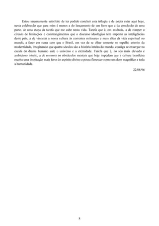 8
Estou imensamente satisfeito de ter podido concluir esta trilogia e de poder estar aqui hoje,
nesta celebração que para mim é menos a do lançamento de um livro que a da conclusão de uma
parte, de uma etapa da tarefa que me cabe nesta vida. Tarefa que é, em essência, a de romper o
círculo de limitações e constrangimentos que o discurso ideológico tem imposto às inteligências
deste país, a de vincular a nossa cultura às correntes milenares e mais altas da vida espiritual no
mundo, a fazer em suma com que o Brasil, em vez de se olhar somente no espelho estreito da
modernidade, imaginando que quatro séculos são a história inteira do mundo, consiga se enxergar na
escala do drama humano ante o universo e a eternidade. Tarefa que é, no seu mais elevado e
ambicioso intuito, a de remover os obstáculos mentais que hoje impedem que a cultura brasileira
receba uma inspiração mais forte do espírito divino e possa florescer como um dom magnífico a toda
a humanidade.
22/08/96
 