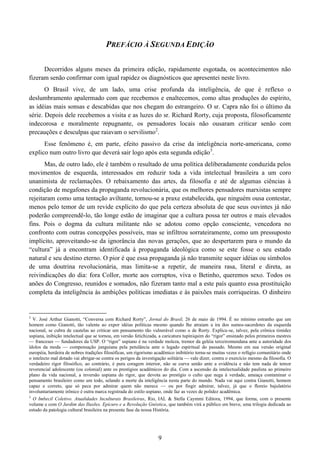 9
PREFÁCIO À SEGUNDA EDIÇÃO
Decorridos alguns meses da primeira edição, rapidamente esgotada, os acontecimentos não
fizeram senão confirmar com igual rapidez os diagnósticos que apresentei neste livro.
O Brasil vive, de um lado, uma crise profunda da inteligência, de que é reflexo o
deslumbramento apalermado com que recebemos e enaltecemos, como altas produções do espírito,
as idéias mais sonsas e descabidas que nos chegam do estrangeiro. O sr. Capra não foi o último da
série. Depois dele recebemos a visita e as luzes do sr. Richard Rorty, cuja proposta, filosoficamente
indecorosa e moralmente repugnante, os pensadores locais não ousaram criticar senão com
precauções e desculpas que raiavam o servilismo2
.
Esse fenômeno é, em parte, efeito passivo da crise da inteligência norte-americana, como
explico num outro livro que deverá sair logo após esta segunda edição3
.
Mas, de outro lado, ele é também o resultado de uma política deliberadamente conduzida pelos
movimentos de esquerda, interessados em reduzir toda a vida intelectual brasileira a um coro
unanimista de reclamações. O rebaixamento das artes, da filosofia e até de algumas ciências à
condição de megafones da propaganda revolucionária, que os melhores pensadores marxistas sempre
rejeitaram como uma tentação aviltante, tornou-se a praxe estabelecida, que ninguém ousa contestar,
menos pelo temor de um revide explícito do que pela certeza absoluta de que seus ouvintes já não
poderão compreendê-lo, tão longe estão de imaginar que a cultura possa ter outros e mais elevados
fins. Pois o dogma da cultura militante não se adotou como opção consciente, vencedora no
confronto com outras concepções possíveis, mas se infiltrou sorrateiramente, como um pressuposto
implícito, aproveitando-se da ignorância das novas gerações, que ao despertarem para o mundo da
“cultura” já a encontram identificada à propaganda ideológica como se este fosse o seu estado
natural e seu destino eterno. O pior é que essa propaganda já não transmite sequer idéias ou símbolos
de uma doutrina revolucionária, mas limita-se a repetir, de maneira rasa, literal e direta, as
reivindicações do dia: fora Collor, morte aos corruptos, viva o Betinho, queremos sexo. Todos os
anões do Congresso, reunidos e somados, não fizeram tanto mal a este país quanto essa prostituição
completa da inteligência às ambições políticas imediatas e às paixões mais corriqueiras. O dinheiro
2
V. José Arthur Gianotti, “Conversa com Richard Rorty”, Jornal do Brasil, 26 de maio de 1994. É no mínimo estranho que um
homem como Gianotti, tão valente ao expor idéias políticas mesmo quando lhe atraiam a ira dos sumos-sacerdotes da esquerda
nacional, se cubra de cautelas ao criticar um pensamento tão vulnerável como o de Rorty. Explica-se, talvez, pela crônica timidez
uspiana, inibição intelectual que se tornou, em versão fetichizada, a caricatura tupiniquim do “rigor” ensinado pelos primeiros mestres
— franceses — fundadores da USP. O “rigor” uspiano é na verdade moleza, tremor da geléia terceiromundana ante a autoridade dos
ídolos da moda — compensação junguiana pela petulância ante o legado espiritual do passado. Mesmo em sua versão original
européia, herdeira de nobres tradições filosóficas, um rigorismo acadêmico inibitório torna-se muitas vezes o refúgio comunitário onde
o intelecto mal dotado vai abrigar-se contra os perigos da investigação solitária — vale dizer, contra o exercício mesmo da filosofia. O
verdadeiro rigor filosófico, ao contrário, é pura coragem interior, não se curva senão ante a evidência e não tem nada de temor
reverencial adolescente (ou colonial) ante os prestígios acadêmicos do dia. Com a ascensão da intelectualidade paulista ao primeiro
plano da vida nacional, a inversão uspiana do rigor, que devota ao prestígio o culto que nega à verdade, ameaça contaminar o
pensamento brasileiro como um todo, selando a morte da inteligência nesta parte do mundo. Nada vai aqui contra Gianotti, homem
capaz e correto, que só peca por admirar quem não merece — ou por fingir admirar, talvez, já que o floreio bajulatório
involuntariamente irônico é outra marca registrada do estilo uspiano, onde faz as vezes de polidez acadêmica.
3
O Imbecil Coletivo. Atualidades Inculturais Brasileiras, Rio, IAL & Stella Caymmi Editora, 1994, que forma, com o presente
volume e com O Jardim das Ilusões. Epicuro e a Revolução Gnóstica, que também virá a público em breve, uma trilogia dedicada ao
estudo da patologia cultural brasileira na presente fase da nossa História.
 