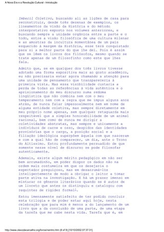 Imbecil Coletivo, buscando ali as lições de casa para
reconstituir, desde três dezenas de exemplos, os
lineamentos da visão da História e do método
interpretativo exposto nos volumes anteriores, e
buscando sempre a unidade orgânica entre a parte e o
todo, entre a visão filosófica de uma cultura milenar
e as amostras da incultura momentânea de um país
esquecido à margem da História, esse terá conquistado
para si a melhor parte do que lhe dei. Pois é assim
que se lêem os livros dos filósofos, mesmo quando se
trate apenas de um filosofinho como este que lhes
fala.
Admito que, se em qualquer dos três livros tivesse
adotado uma forma expositiva mais ao gosto acadêmico,
eu não precisaria estar agora chamando a atenção para
uma unidade de pensamento que transpareceria à
primeira vista. Mas essa visibilidade custaria a
perda de todas as referências à vida autêntica e o
aprisionamento do meu discurso numa redoma
lingüística que não combina nem com o meu
temperamento nem com a regra que me impus alguns anos
atrás, de nunca falar impessoalmente nem em nome de
alguma entidade coletiva, mas sempre diretamente em
meu próprio nome apenas, sem qualquer retaguarda mais
respeitável que a simples honorabilidade de um animal
racional, bem como de nunca me dirigir a
coletividades abstratas, mas sempre e unicamente a
indivíduos de carne e osso, despidos das identidades
provisórias que o cargo, a posição social e a
filiação ideológica superpõem àquela com que nasceram
e com a qual hão de comparecer, um dia, ante o Trono
do Altíssimo. Estou profundamente persuadido de que
somente nesse nível de discurso se pode filosofar
autenticamente.
Ademais, existe algum mérito pedagógico em não ser
bem arrumadinho, em poder dispor os dados não na
ordem mais costumeira em que os desejaria o
espectador preguiçoso, mas em desarrumá-los
inteligentemente de modo a obrigar o leitor a tomar
parte ativa na investigação. E há um prazer imenso em
misturar os gêneros literários quando se é autor de
um livreto que antes os distinguiu e catalogou com
requintes de rigidez formal1.
Estou imensamente satisfeito de ter podido concluir
esta trilogia e de poder estar aqui hoje, nesta
celebração que para mim é menos a do lançamento de um
livro que a da conclusão de uma parte, de uma etapa
da tarefa que me cabe nesta vida. Tarefa que é, em
A Nova Era e a Revolução Cultural - Introdução
http://www.olavodecarvalho.org/livros/neintro.htm (8 of 9) [10/10/2002 07:37:31]
 