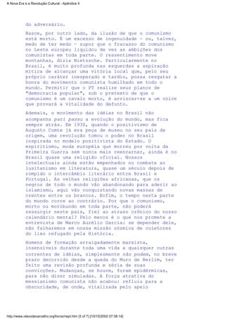 do adversário.
Nasce, por outro lado, da ilusão de que o comunismo
está morto. É um excesso de ingenuidade — ou, talvez,
medo de ter medo — supor que o fracasso do comunismo
no Leste europeu liquidou de vez as ambições dos
comunistas em toda parte. O ressentimento move
montanhas, dizia Nietzsche. Particularmente no
Brasil, é muito profunda nas esquerdas a aspiração
mítica de alcançar uma vitória local que, pelo seu
próprio caráter inesperado e tardio, possa resgatar a
honra do movimento comunista humilhado em todo o
mundo. Permitir que o PT realize seus planos de
"democracia popular", sob o pretexto de que o
comunismo é um cavalo morto, é arriscar-se a um coice
que provará a vitalidade do defunto.
Ademais, o movimento das idéias no Brasil não
acompanha pari passu a evolução do mundo, mas fica
sempre atrás. Em 1930, quando o positivismo de
Augusto Comte já era peça de museu no seu país de
origem, uma revolução tomou o poder no Brasil
inspirada no modelo positivista do Estado. O
espiritismo, moda européia que morreu por volta da
Primeira Guerra sem nunca mais reencarnar, ainda é no
Brasil quase uma religião oficial. Nossos
intelectuais ainda estão empenhados no combate ao
lusitanismo em literatura, quase um século depois de
rompido o intercâmbio literário entre Brasil e
Portugal. As velhas religiões africanas, que os
negros de todo o mundo vão abandonando para aderir ao
islamismo, aqui vão conquistando novas massas de
crentes entre os brancos. Enfim, o tempo nesta parte
do mundo corre ao contrário. Por que o comunismo,
morto ou moribundo em toda parte, não poderá
ressurgir neste país, fiel ao atraso crônico do nosso
calendário mental? Pelo menos é o que nos promete a
entrevista de Marco Aurélio Garcia: se depender dele,
não falharemos em nossa missão cósmica de coletores
do lixo refugado pela História.
Homens de formação arraigadamente marxista,
insensíveis durante toda uma vida a quaisquer outras
correntes de idéias, simplesmente não podem, no breve
prazo decorrido desde a queda do Muro de Berlim, ter
feito uma revisão profunda e séria de suas
convicções. Mudanças, se houve, foram epidérmicas,
para não dizer simuladas. A força atrativa do
messianismo comunista não acabou: refluiu para a
obscuridade, de onde, vitalizada pelo apelo
A Nova Era e a Revolução Cultural - Apêndice II
http://www.olavodecarvalho.org/livros/nept.htm (5 of 7) [10/10/2002 07:38:14]
 