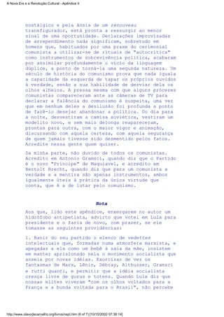 nostálgico e pela ânsia de um renouveau
transfigurador, está pronta a ressurgir ao menor
sinal de uma oportunidade. Declarações improvisadas
de arrependimento nada significam, sobretudo em
homens que, habituados por uma praxe do cerimonial
comunista a utilizar-se de rituais de "autocrítica"
como instrumentos de sobrevivência política, acabaram
por assimilar profundamente o vício da linguagem
dúplice, a ponto de torná-la uma segunda natureza. Um
século de história do comunismo prova que nada iguala
a capacidade da esquerda de tapar os próprios ouvidos
à verdade, senão a sua habilidade de desviar dela os
olhos alheios. A pressa mesma com que alguns próceres
comunistas compareceram ante as câmeras de TV para
declarar a falência do comunismo é suspeita, uma vez
que em nenhum deles a desilusão foi profunda a ponto
de fazê-lo desejar abandonar a política. Do dia para
a noite, desvestiram a camisa soviética, vestiram um
modelito novo, e sem mais delonga reapareceram,
prontos para outra, com o maior vigor e animação,
discursando com aquela certeza, com aquela segurança
de quem jamais tivesse sido desmentido pelos fatos.
Acredite nessa gente quem quiser.
Da minha parte, não duvido de todos os comunistas.
Acredito em Antonio Gramsci, quando diz que o Partido
é o novo "Príncipe" de Maquiavel, e acredito em
Bertolt Brecht, quando diz que para um comunista a
verdade e a mentira são apenas instrumentos, ambos
igualmente úteis à prática da única virtude que
conta, que é a de lutar pelo comunismo.
Nota
Aos que, lido este apêndice, enxergarem no autor um
hidrófobo antipetista, advirto que votei em Lula para
presidente e o faria de novo, com prazer, se ele
tomasse as seguintes providências:
l. Banir do seu partido o elenco de vedettes
intelectuais que, formadas numa atmosfera marxista, e
apegadas a ela como um bebê à saia da mãe, insistem
em manter aprisionado nela o movimento socialista que
anseia por novas idéias. Exorcizar de vez os
fantasmas de Marx, Lênin, Débray, Althusser, Gramsci
e tutti quanti, e permitir que a idéia socialista
cresça livre de gurus e totens. Quando Lula diz que
nossas elites viveram "com os olhos voltados para a
França e a bunda voltada para o Brasil", não percebe
A Nova Era e a Revolução Cultural - Apêndice II
http://www.olavodecarvalho.org/livros/nept.htm (6 of 7) [10/10/2002 07:38:14]
 