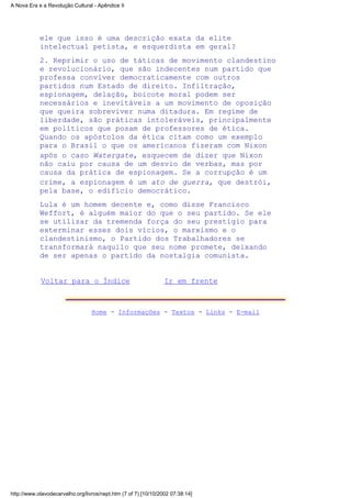 ele que isso é uma descrição exata da elite
intelectual petista, e esquerdista em geral?
2. Reprimir o uso de táticas de movimento clandestino
e revolucionário, que são indecentes num partido que
professa conviver democraticamente com outros
partidos num Estado de direito. Infiltração,
espionagem, delação, boicote moral podem ser
necessários e inevitáveis a um movimento de oposição
que queira sobreviver numa ditadura. Em regime de
liberdade, são práticas intoleráveis, principalmente
em políticos que posam de professores de ética.
Quando os apóstolos da ética citam como um exemplo
para o Brasil o que os americanos fizeram com Nixon
após o caso Watergate, esquecem de dizer que Nixon
não caiu por causa de um desvio de verbas, mas por
causa da prática de espionagem. Se a corrupção é um
crime, a espionagem é um ato de guerra, que destrói,
pela base, o edifício democrático.
Lula é um homem decente e, como disse Francisco
Weffort, é alguém maior do que o seu partido. Se ele
se utilizar da tremenda força do seu prestígio para
exterminar esses dois vícios, o marxismo e o
clandestinismo, o Partido dos Trabalhadores se
transformará naquilo que seu nome promete, deixando
de ser apenas o partido da nostalgia comunista.
Voltar para o Índice Ir em frente
Home - Informações - Textos - Links - E-mail
A Nova Era e a Revolução Cultural - Apêndice II
http://www.olavodecarvalho.org/livros/nept.htm (7 of 7) [10/10/2002 07:38:14]
 