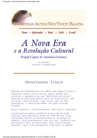 3a edição,
revista e aumentada.
Observações finais
Expondo em conferências as idéias que depois viria a
registrar neste livro, muitas vezes recebi dos
ouvintes a exigência de uma "definição política".
Sentiam-se desconfortáveis ante um interlocutor sem
filiação identificável, algo assim como um UFO
ideológico, e desejavam saber com quem estavam
falando.
Minha resposta, invariavelmente, tem sido a seguinte:
O pressuposto dessa exigência é que não se pode
criticar uma ideologia senão em nome de uma outra
ideologia, dentre as reconhecidas no catálogo do
momento. Esse pressuposto, por sua vez, funda-se num
preconceito meio historicista, meio sociologista,
segundo o qual todo pensamento individual é apenas
A Nova Era e a Revolução Cultural - Observações finais
http://www.olavodecarvalho.org/livros/nefinais.htm (1 of 4) [10/10/2002 07:38:16]
 