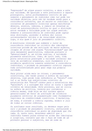 "expressão" de algum anseio coletivo, e deve a este
sua validade. Em oposição a este preconceito e àquele
pressuposto, estou profundamente convicto de que
somente o pensamento do indivíduo como tal pode ter
validade objetiva, pois não há verdade senão para a
consciência reflexiva, que só existe no indivíduo. As
correntes de pensamento coletivas apenas manifestam
desejos, anseios, temores, e jamais se levantam ao
nível de autoconsciência crítica no qual a distinção
entre verdade e falsidade pode ter algum sentido.
Somente a autoconsciência do indivíduo pode captar
essa distinção, ascender à esfera dos juízos
universalmente válidos e da veracidade objetiva.
Logo, é ela quem é juiz do pensamento coletivo.
A monstruosa inversão que submete o juízo da
consciência individual ao critério das ideologias
coletivas provém de uma mutilação da mente moderna,
incapaz de atinar com alguma "universalidade" que não
seja meramente quantitativa, reduzida portanto à
"generalidade" e, em última análise, à validação
puramente estatística. Como, de outro lado, toda
prova estatística pressupõe a validade universal das
leis da aritmética elementar, cujo fundamento é a
evidência apodíctica somente acessível à consciência
individual, o primado do pensamento coletivo repousa
numa autocontradição pela qual nega sua própria
validade.
Para piorar ainda mais as coisas, o pensamento
coletivista, não tendo acesso à esfera da validade
objetiva, logo perde toda referência ao "objeto" como
tal e se fecha num subjetivismo coletivo: da
estatística dos "fatos" caímos para a estatística das
"opiniões", e a contagem dos votos se torna o supremo
critério da veracidade. Este processo, que se inicia
na esfera da política, termina por contaminar a
ciência mesma, onde hoje em dia ouvimos apelos
generalizados em favor da aceitação de critérios
puramente retóricos de argumentação como fundamentos
legítimos da credibilidade cientítica. O marketing,
em suma, é elevado a ciência suprema, modelo e juiz
de todas as outras ciências.
Ou aceitamos esse resultado, ou devemos negar pela
raiz o primado do pensamento coletivo, restaurando a
consciência individual no posto de dignidade que lhe
cabe. E, neste caso, deveremos admitir que o
indivíduo humano possa elevar-se acima das ideologias
e julgá-las, contanto que não o faça em nome de um
protesto pessoal e subjetivo, mas em nome da
A Nova Era e a Revolução Cultural - Observações finais
http://www.olavodecarvalho.org/livros/nefinais.htm (2 of 4) [10/10/2002 07:38:16]
 