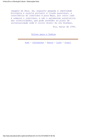 imagens de Deus. Se, enquanto apegada à identidade
biológica e sujeita portanto à ilusão passional, a
consciência do indivíduo é pura Maya, por outro lado
é somente o indivíduo, e não o aglomerado estatístico
das coletividades, que pode ascender ao plano da
universalidade onde é lícito dizer: Eu sou Brahman.
Rio, março de 1994.
Voltar para o Índice
Home - Informações - Textos - Links - E-mail
A Nova Era e a Revolução Cultural - Observações finais
http://www.olavodecarvalho.org/livros/nefinais.htm (4 of 4) [10/10/2002 07:38:16]
 