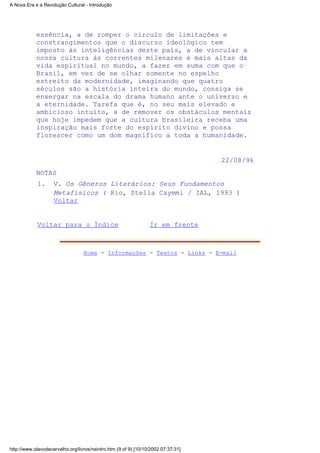 essência, a de romper o círculo de limitações e
constrangimentos que o discurso ideológico tem
imposto às inteligências deste país, a de vincular a
nossa cultura às correntes milenares e mais altas da
vida espiritual no mundo, a fazer em suma com que o
Brasil, em vez de se olhar somente no espelho
estreito da modernidade, imaginando que quatro
séculos são a história inteira do mundo, consiga se
enxergar na escala do drama humano ante o universo e
a eternidade. Tarefa que é, no seu mais elevado e
ambicioso intuito, a de remover os obstáculos mentais
que hoje impedem que a cultura brasileira receba uma
inspiração mais forte do espírito divino e possa
florescer como um dom magnífico a toda a humanidade.
22/08/96
NOTAS
V. Os Gêneros Literários: Seus Fundamentos
Metafísicos ( Rio, Stella Caymmi / IAL, 1993 )
Voltar
1.
Voltar para o Índice Ir em frente
Home - Informações - Textos - Links - E-mail
A Nova Era e a Revolução Cultural - Introdução
http://www.olavodecarvalho.org/livros/neintro.htm (9 of 9) [10/10/2002 07:37:31]
 
