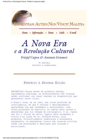 3a edição,
revista e aumentada.
PREFÁCIO À SEGUNDA EDIÇÃO
DECORRIDOS alguns meses da primeira edição,
rapidamente esgotada, os acontecimentos não fizeram
senão confirmar com igual rapidez os diagnósticos que
apresentei neste livro.
O Brasil vive, de um lado, uma crise profunda da
inteligência, de que é reflexo o deslumbramento
apalermado com que recebemos e enaltecemos, como
altas produções do espírito, as idéias mais sonsas e
descabidas que nos chegam do estrangeiro. O sr. Capra
não foi o último da série. Depois dele recebemos a
visita e as luzes do sr. Richard Rorty, cuja
proposta, filosoficamente indecorosa e moralmente
repugnante, os pensadores locais não ousaram criticar
senão com precauções e desculpas que raiavam o
servilismo1.
A Nova Era e a Revolução Cultural - Prefácio à segunda edição
http://www.olavodecarvalho.org/livros/neprefacio.htm (1 of 12) [10/10/2002 07:37:34]
 