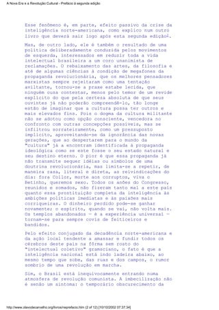 Esse fenômeno é, em parte, efeito passivo da crise da
inteligência norte-americana, como explico num outro
livro que deverá sair logo após esta segunda edição2.
Mas, de outro lado, ele é também o resultado de uma
política deliberadamente conduzida pelos movimentos
de esquerda, interessados em reduzir toda a vida
intelectual brasileira a um coro unanimista de
reclamações. O rebaixamento das artes, da filosofia e
até de algumas ciências à condição de megafones da
propaganda revolucionária, que os melhores pensadores
marxistas sempre rejeitaram como uma tentação
aviltante, tornou-se a praxe estabe lecida, que
ninguém ousa contestar, menos pelo temor de um revide
explícito do que pela certeza absoluta de que seus
ouvintes já não poderão compreendê-lo, tão longe
estão de imaginar que a cultura possa ter outros e
mais elevados fins. Pois o dogma da cultura militante
não se adotou como opção consciente, vencedora no
confronto com outras concepções possíveis, mas se
infiltrou sorrateiramente, como um pressuposto
implícito, aproveitando-se da ignorância das novas
gerações, que ao despertarem para o mundo da
"cultura" já a encontram identificada à propaganda
ideológica como se este fosse o seu estado natural e
seu destino eterno. O pior é que essa propaganda já
não transmite sequer idéias ou símbolos de uma
doutrina revolucionária, mas limita-se a repetir, de
maneira rasa, literal e direta, as reivindicações do
dia: fora Collor, morte aos corruptos, viva o
Betinho, queremos sexo. Todos os anões do Congresso,
reunidos e somados, não fizeram tanto mal a este país
quanto essa prostituição completa da inteligência às
ambições políticas imediatas e às paixões mais
corriqueiras. O dinheiro perdido pode-se ganhar
novamente; o espírito, quando se vai, não volta mais.
Os templos abandonados — é a experiência universal —
tornam-se para sempre covis de feiticeiros e
bandidos.
Pelo efeito conjugado da decadência norte-americana e
da ação local tendente a amassar e fundir todos os
cérebros deste país na fôrma sem rosto do
"intelectual coletivo" gramsciano, o fato é que a
inteligência nacional está indo ladeira abaixo, ao
mesmo tempo que sobe, das ruas e dos campos, o rumor
sombrio de uma revolução em marcha.
Sim, o Brasil está inequivocamente entrando numa
atmosfera de revolução comunista. A imbecilização não
é senão um sintoma: o temporário obscurecimento da
A Nova Era e a Revolução Cultural - Prefácio à segunda edição
http://www.olavodecarvalho.org/livros/neprefacio.htm (2 of 12) [10/10/2002 07:37:34]
 