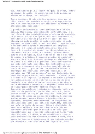 luz, mencionado pelo I Ching, no qual se geram, entre
as dobras da noite, os monstros que irão povoar as
visões de um despertar temível.
Esses monstros já não são tão pequenos para que um
olhar atento não consiga enxergá-los e espantar-se
com a velocidade com que vão crescendo no ventre da
inconsciência nacional.
O próprio unanimismo da intelectualidade é um dos
sinais. Mas outro, aparentemente contraditório, é a
proliferação das reivindicações gremiais, do espírito
de divisão, na hora em que o país mais necessita do
sacrifício das partes pelo bem do todo. Em cada
classe, em cada região, em cada sindicato, em cada
empresa, em cada família, em cada alma, o que se nota
é um sentimento agudo e exasperado dos próprios
direitos e o completo amortecimento do senso do
dever. É o predomínio desastroso do reivindicar e
protestar sobre o criar e oferecer. Quanto menos
cumpre sua obrigação, mais cada um se crê no direito
de acusar o próximo. O governo reprime os aumentos
abusivos de preços enquanto protege as elevadas taxas
de juros e alimenta a gigantesca tênia petrolífera
que pela majoração periódica dos combustíveis vai
marcando o compasso para a subida generalizada do
custo de vida. O pai de família vocifera contra a
corrupção dos políticos enquanto solicita a um
contador que "dê uns retoques" na sua declaração de
rendimentos para tornar mais verossímil a mentira que
o isentará do imposto. As empresas censuram o governo
no instante mesmo em que elevam os preços de seus
produtos e serviços acima de tudo quanto permite a
lei e recomenda a decência. A esquerda clama contra
as oligarquias enquanto promove greves de
funcionários públicos voltadas diretamente contra os
direitos da população. Os intelectuais e artistas
clamam contra as injustiças enquanto levam vida de
príncipes às expensas do erário público. A imprensa
acusa, delata, aponta homens e instituições ao
opróbrio, enquanto discretamente, em congressos de
profissionais longe dos olhos da multidão, confessa
sua própria falta de decoro, ética e dignidade. Os
sem-terra exibem diante das câmeras sua pobreza
comovente enquanto gastam fortunas em operações
paramilitares que o próprio exército não teria verba
para sustentar. O discurso do unanimismo , como o
coro entusiástico das torcidas durante a Copa, não é
senão um Ersatz, a ostentação de uma unidade postiça
que encobre a luta covarde e sem regras de todos
A Nova Era e a Revolução Cultural - Prefácio à segunda edição
http://www.olavodecarvalho.org/livros/neprefacio.htm (3 of 12) [10/10/2002 07:37:35]
 