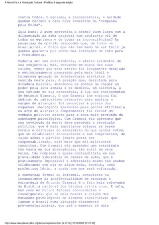 contra todos. O egoísmo, a inconsciência, a maldade
ganham terreno a cada nova investida da "campanha
pela Ética".
Quia bono? A quem aproveita o crime? Quem lucra com a
dilaceração da alma nacional num confronto vil de
todos os egoismos e de todas as inconsciências? As
pesquisas de opinião respondem que, de todos os
brasileiros, o único que não tem medo de ser feliz já
ganhou quarenta por cento das intenções de voto para
a Presidência.
Poderia ser uma coincidência, o efeito acidental de
uma conjuntura. Mas, recuando em busca das suas
raízes, vemos que esse efeito foi longamente desejado
e meticulosamente preparado pela mais hábil e
talentosa geração de intelectuais ativistas já
nascida neste país. A geração que, derrotada pela
ditadura militar, abandonou os sonhos de chegar ao
poder pela luta armada e se dedicou, em silêncio, a
uma revisão de sua estratégia, à luz dos ensinamentos
de Antonio Gramsci. O que Gramsci lhe ensinou foi
abdicar do radicalismo ostensivo para ampliar a
margem de alianças; foi renunciar à pureza dos
esquemas ideológicos aparentes para ganhar eficiência
na arte de aliciar e comprometer; foi recuar do
combate político direto para a zona mais profunda da
sabotagem psicológica. Com Gramsci ela aprendeu que
uma revolução da mente deve preceder a revolução
política; que é mais importante solapar as bases
morais e culturais do adversário do que ganhar votos;
que um colaborador inconsciente e sem compromisso, de
cujas ações o partido jamais possa ser
responsabilizado, vale mais que mil militantes
inscritos. Com Gramsci ela aprendeu uma estratégia
tão vasta em sua abrangência, tão sutil em seus
meios, tão complexa e quase contraditória em sua
pluralidade simultânea de canais de ação, que é
praticamente impossível o adversário mesmo não acabar
colaborando com ela de algum modo, tecendo, como
profetizou Lênin, a corda com que será enforcado.
A conversão formal ou informal, consciente ou
inconsciente da intelectualidade de esquerda à
estratégia de Antonio Gramsci é o fato mais relevante
da História nacional dos últimos trinta anos. É nela,
bem como em outros fatores concordantes e
convergentes, que se deve buscar a origem das
mutações psicológicas de alcance incalculável que
lançam o Brasil numa situação claramente
pré-revolucionária, que até o momento só dois
A Nova Era e a Revolução Cultural - Prefácio à segunda edição
http://www.olavodecarvalho.org/livros/neprefacio.htm (4 of 12) [10/10/2002 07:37:35]
 