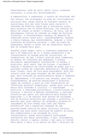 observadores, além do autor deste livro, souberam
assinalar, e aliás mui discretamente3.
A expectativa, a esperança, o anseio da revolução são
tão velhos, tão arraigados na alma da intelligentzia
nacional4 que, mesmo diante do fracasso mundial do
socialismo, ela não terá forças para resistir à
tentação de fazê-la, agora que a conjuntura local,
pela primeira vez na nossa História, lhe oferece os
meios de chegar ao poder. O Brasil, de fato, tem um
descompasso crônico em relação ao tempo da História
universal. O reconhecimento mundial da debacle do
comunismo ecoou neste país — paradoxalmente, segundo
a lógica humana, mas coerentemente, segundo a linha
constante da História nacional — como um toque de
esperança: chegou a nossa vez de conquistar aquilo
que já ninguém mais quer.
Durante algum tempo, nutri a insensata esperança de
que o PT expeliria de si o veneno gramsciano e se
transformaria no grande partido socialista, ou
trabalhista, de que o Brasil precisa para compensar,
na defesa do interesse dos pequenos, o avanço
neoliberal aparentemente irreversível no mundo, e
propiciar, pelo sadio jogo de forças, o movimento
regular e harmônico da rotatividade do poder que é a
pulsação normal do organismo democrático. Movido por
essa ilusão, votei em Lula para presidente. Hoje não
votaria nele nem para vereador em São Bernardo. É
que, pela sucessão de acontecimentos desde a campanha
do impeachment, o PT mostrou sua vocação, para mim
surpreendente, de partido manipulador e golpista,
capaz de conduzir o país às vias fraudulentas da
"revolução passiva" gramsciana, usando para isso dos
meios mais covardes e ilícitos — a espionagem
política, a chantagem psicológica, a prostituição da
cultura, o boicote a medidas saneadoras, a agitação
histérica que apela aos sentimentos mais baixos da
população —, e de adornar esse pacote de sujidades
com um discurso moralista que recende a sacristia. O
partido que, para sabotar um candidato, promove no
lançamento da nova moeda algo como uma "greve
preventiva" sob a espantosa alegação de uma
possibilidade teórica de danos salariais futuros,
sabendo que essa greve resultará em aumento do preço
dos combustíveis e em retomada do ciclo
inflacionário, dando facticiamente confirmação
retroativa aos danos anunciados, é que, francamente,
decidiu imitar o capeta: produz o mal para no ventre
dele gerar o ódio, e no ventre do ódio o discurso de
A Nova Era e a Revolução Cultural - Prefácio à segunda edição
http://www.olavodecarvalho.org/livros/neprefacio.htm (5 of 12) [10/10/2002 07:37:35]
 