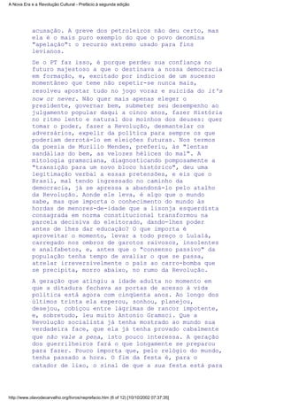 acusação. A greve dos petroleiros não deu certo, mas
ela é o mais puro exemplo do que o povo denomina
"apelação": o recurso extremo usado para fins
levianos.
Se o PT faz isso, é porque perdeu sua confiança no
futuro majestoso a que o destinava a nossa democracia
em formação, e, excitado por indícios de um sucesso
momentâneo que teme não repetir-se nunca mais,
resolveu apostar tudo no jogo voraz e suicida do it's
now or never. Não quer mais apenas eleger o
presidente, governar bem, submeter seu desempenho ao
julgamento popular daqui a cinco anos, fazer História
no ritmo lento e natural dos moinhos dos deuses: quer
tomar o poder, fazer a Revolução, desmantelar os
adversários, expelir da política para sempre os que
poderiam derrotá-lo em eleições futuras. Nos termos
da poesia de Murillo Mendes, preferiu, às "lentas
sandálias do bem, as velozes hélices do mal". A
mitologia gramsciana, diagnosticando pomposamente a
"transição para um novo bloco histórico", deu uma
legitimação verbal a essas pretensões, e eis que o
Brasil, mal tendo ingressado no caminho da
democracia, já se apressa a abandoná-lo pelo atalho
da Revolução. Aonde ele leva, é algo que o mundo
sabe, mas que importa o conhecimento do mundo às
hordas de menores-de-idade que a lisonja esquerdista
consagrada em norma constitucional transformou na
parcela decisiva do eleitorado, dando-lhes poder
antes de lhes dar educação? O que importa é
aproveitar o momento, levar a todo preço o Lulalá,
carregado nos ombros de garotos raivosos, insolentes
e analfabetos, e, antes que o "consenso passivo" da
população tenha tempo de avaliar o que se passa,
atrelar irreversivelmente o país ao carro-bomba que
se precipita, morro abaixo, no rumo da Revolução.
A geração que atingiu a idade adulta no momento em
que a ditadura fechava as portas de acesso à vida
política está agora com cinqüenta anos. Ao longo dos
últimos trinta ela esperou, sonhou, planejou,
desejou, cobiçou entre lágrimas de rancor impotente,
e, sobretudo, leu muito Antonio Gramsci. Que a
Revolução socialista já tenha mostrado ao mundo sua
verdadeira face, que ela já tenha provado cabalmente
que não vale a pena, isto pouco interessa. A geração
dos guerrilheiros fará o que longamente se preparou
para fazer. Pouco importa que, pelo relógio do mundo,
tenha passado a hora. O fim da festa é, para o
catador de lixo, o sinal de que a sua festa está para
A Nova Era e a Revolução Cultural - Prefácio à segunda edição
http://www.olavodecarvalho.org/livros/neprefacio.htm (6 of 12) [10/10/2002 07:37:35]
 