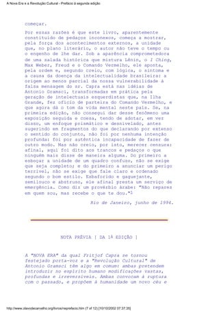 começar.
Por essas razões é que este livro, aparentemente
constituído de pedaços inconexos, começa a mostrar,
pela força dos acontecimentos externos, a unidade
que, no plano literário, o autor não teve o tempo ou
o engenho de lhe dar. Sob a aparência comprometedora
de uma salada histórica que mistura Lênin, o I Ching,
Max Weber, Freud e o Comando Vermelho, ele aponta,
pela ordem e, segundo creio, com lógica, o sintoma e
a causa da doença da intelectualidade brasileira: a
origem ao menos parcial da nossa vulnerabilidade à
falsa mensagem do sr. Capra está nas idéias de
Antonio Gramsci, transformadas em prática pela
geração de intelectuais esquerdistas que, na Ilha
Grande, fez ofício de parteira do Comando Vermelho, e
que agora dá o tom da vida mental neste país. Se, na
primeira edição, não consegui dar desse fenômeno uma
exposição seguida e coesa, tendo de adotar, em vez
disso, um enfoque prismático e desnivelado, antes
sugerindo em fragmentos do que declarando por extenso
o sentido do conjunto, não foi por nenhuma intenção
profunda: foi por autêntica incapacidade de fazer de
outro modo. Mas não creio, por isto, merecer censura:
afinal, aqui foi dito aos trancos e pedaços o que
ninguém mais disse de maneira alguma. Do primeiro a
esboçar a unidade de um quadro confuso, não se exige
que seja completo; e do primeiro a anunciar um perigo
terrível, não se exige que fale claro e ordenado
segundo o bom estilo. Esbaforido e gaguejante,
semilouco e abstruso, ele afinal presta um serviço de
emergência. Como diz um provérbio árabe: "Não repares
em quem sou, mas recebe o que te dou."5
Rio de Janeiro, junho de 1994.
NOTA PRÉVIA [ DA 1A EDIÇÃO ]
A "NOVA ERA" da qual Fritjof Capra se tornou
festejado porta-voz e a "Revolução Cultural" de
Antonio Gramsci têm algo em comum: ambas pretendem
introduzir no espírito humano modificações vastas,
profundas e irreversíveis. Ambas convocam à ruptura
com o passado, e propõem à humanidade um novo céu e
A Nova Era e a Revolução Cultural - Prefácio à segunda edição
http://www.olavodecarvalho.org/livros/neprefacio.htm (7 of 12) [10/10/2002 07:37:35]
 