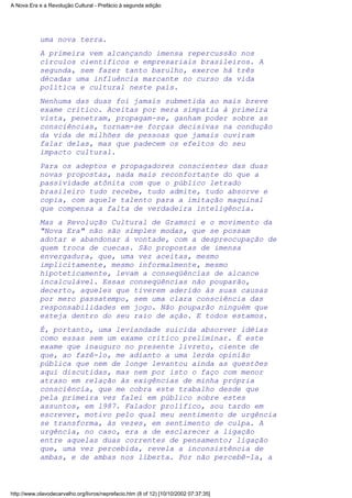 uma nova terra.
A primeira vem alcançando imensa repercussão nos
círculos científicos e empresariais brasileiros. A
segunda, sem fazer tanto barulho, exerce há três
décadas uma influência marcante no curso da vida
política e cultural neste país.
Nenhuma das duas foi jamais submetida ao mais breve
exame crítico. Aceitas por mera simpatia à primeira
vista, penetram, propagam-se, ganham poder sobre as
consciências, tornam-se forças decisivas na condução
da vida de milhões de pessoas que jamais ouviram
falar delas, mas que padecem os efeitos do seu
impacto cultural.
Para os adeptos e propagadores conscientes das duas
novas propostas, nada mais reconfortante do que a
passividade atônita com que o público letrado
brasileiro tudo recebe, tudo admite, tudo absorve e
copia, com aquele talento para a imitação maquinal
que compensa a falta de verdadeira inteligência.
Mas a Revolução Cultural de Gramsci e o movimento da
"Nova Era" não são simples modas, que se possam
adotar e abandonar à vontade, com a despreocupação de
quem troca de cuecas. São propostas de imensa
envergadura, que, uma vez aceitas, mesmo
implicitamente, mesmo informalmente, mesmo
hipoteticamente, levam a conseqüências de alcance
incalculável. Essas conseqüências não pouparão,
decerto, aqueles que tiverem aderido às suas causas
por mero passatempo, sem uma clara consciência das
responsabilidades em jogo. Não pouparão ninguém que
esteja dentro do seu raio de ação. E todos estamos.
É, portanto, uma leviandade suicida absorver idéias
como essas sem um exame crítico preliminar. É este
exame que inauguro no presente livreto, ciente de
que, ao fazê-lo, me adianto a uma lerda opinião
pública que nem de longe levantou ainda as questões
aqui discutidas, mas nem por isto o faço com menor
atraso em relação às exigências de minha própria
consciência, que me cobra este trabalho desde que
pela primeira vez falei em público sobre estes
assuntos, em l987. Falador prolífico, sou tardo em
escrever, motivo pelo qual meu sentimento de urgência
se transforma, às vezes, em sentimento de culpa. A
urgência, no caso, era a de esclarecer a ligação
entre aquelas duas correntes de pensamento; ligação
que, uma vez percebida, revela a inconsistência de
ambas, e de ambas nos liberta. Por não percebê-la, a
A Nova Era e a Revolução Cultural - Prefácio à segunda edição
http://www.olavodecarvalho.org/livros/neprefacio.htm (8 of 12) [10/10/2002 07:37:35]
 