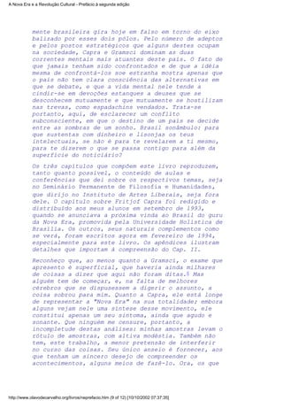 mente brasileira gira hoje em falso em torno do eixo
balizado por esses dois pólos. Pelo número de adeptos
e pelos postos estratégicos que alguns destes ocupam
na sociedade, Capra e Gramsci dominam as duas
correntes mentais mais atuantes deste país. O fato de
que jamais tenham sido confrontados e de que a idéia
mesma de confrontá-los soe estranha mostra apenas que
o país não tem clara consciência das alternativas em
que se debate, e que a vida mental nele tende a
cindir-se em devoções estanques a deuses que se
desconhecem mutuamente e que mutuamente se hostilizam
nas trevas, como espadachins vendados. Trata-se
portanto, aqui, de esclarecer um conflito
subconsciente, em que o destino de um país se decide
entre as sombras de um sonho. Brasil sonâmbulo: para
que sustentas com dinheiro e lisonjas os teus
intelectuais, se não é para te revelarem a ti mesmo,
para te dizerem o que se passa contigo para além da
superfície do noticiário?
Os três capítulos que compõem este livro reproduzem,
tanto quanto possível, o conteúdo de aulas e
conferências que dei sobre os respectivos temas, seja
no Seminário Permanente de Filosofia e Humanidades,
que dirijo no Instituto de Artes Liberais, seja fora
dele. O capítulo sobre Fritjof Capra foi redigido e
distribuído aos meus alunos em setembro de l993,
quando se anunciava a próxima vinda ao Brasil do guru
da Nova Era, promovida pela Universidade Holística de
Brasília. Os outros, seus naturais complementos como
se verá, foram escritos agora em fevereiro de l994,
especialmente para este livro. Os apêndices ilustram
detalhes que importam à compreensão do Cap. II.
Reconheço que, ao menos quanto a Gramsci, o exame que
apresento é superficial, que haveria ainda milhares
de coisas a dizer que aqui não foram ditas.6 Mas
alguém tem de começar, e, na falta de melhores
cérebros que se dispusessem a digerir o assunto, a
coisa sobrou para mim. Quanto a Capra, ele está longe
de representar a "Nova Era" na sua totalidade; embora
alguns vejam nele uma síntese desse movimento, ele
constitui apenas um seu sintoma, ainda que agudo e
sonante. Que ninguém me censure, portanto, a
incompletude destas análises: minhas amostras levam o
rótulo de amostras, com altiva modéstia. Também não
tem, este trabalho, a menor pretensão de interferir
no curso das coisas. Seu único anseio é fornecer, aos
que tenham um sincero desejo de compreender os
acontecimentos, alguns meios de fazê-lo. Ora, os que
A Nova Era e a Revolução Cultural - Prefácio à segunda edição
http://www.olavodecarvalho.org/livros/neprefacio.htm (9 of 12) [10/10/2002 07:37:35]
 
