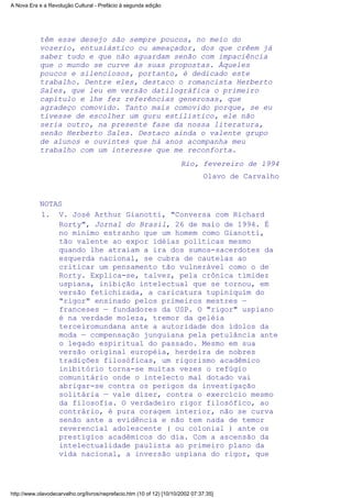 têm esse desejo são sempre poucos, no meio do
vozerio, entusiástico ou ameaçador, dos que crêem já
saber tudo e que não aguardam senão com impaciência
que o mundo se curve às suas propostas. Àqueles
poucos e silenciosos, portanto, é dedicado este
trabalho. Dentre eles, destaco o romancista Herberto
Sales, que leu em versão datilográfica o primeiro
capítulo e lhe fez referências generosas, que
agradeço comovido. Tanto mais comovido porque, se eu
tivesse de escolher um guru estilístico, ele não
seria outro, na presente fase da nossa literatura,
senão Herberto Sales. Destaco ainda o valente grupo
de alunos e ouvintes que há anos acompanha meu
trabalho com um interesse que me reconforta.
Rio, fevereiro de l994
Olavo de Carvalho
NOTAS
V. José Arthur Gianotti, "Conversa com Richard
Rorty", Jornal do Brasil, 26 de maio de 1994. É
no mínimo estranho que um homem como Gianotti,
tão valente ao expor idéias políticas mesmo
quando lhe atraiam a ira dos sumos-sacerdotes da
esquerda nacional, se cubra de cautelas ao
criticar um pensamento tão vulnerável como o de
Rorty. Explica-se, talvez, pela crônica timidez
uspiana, inibição intelectual que se tornou, em
versão fetichizada, a caricatura tupiniquim do
"rigor" ensinado pelos primeiros mestres —
franceses — fundadores da USP. O "rigor" uspiano
é na verdade moleza, tremor da geléia
terceiromundana ante a autoridade dos ídolos da
moda — compensação junguiana pela petulância ante
o legado espiritual do passado. Mesmo em sua
versão original européia, herdeira de nobres
tradições filosóficas, um rigorismo acadêmico
inibitório torna-se muitas vezes o refúgio
comunitário onde o intelecto mal dotado vai
abrigar-se contra os perigos da investigação
solitária — vale dizer, contra o exercício mesmo
da filosofia. O verdadeiro rigor filosófico, ao
contrário, é pura coragem interior, não se curva
senão ante a evidência e não tem nada de temor
reverencial adolescente ( ou colonial ) ante os
prestígios acadêmicos do dia. Com a ascensão da
intelectualidade paulista ao primeiro plano da
vida nacional, a inversão uspiana do rigor, que
1.
A Nova Era e a Revolução Cultural - Prefácio à segunda edição
http://www.olavodecarvalho.org/livros/neprefacio.htm (10 of 12) [10/10/2002 07:37:35]
 