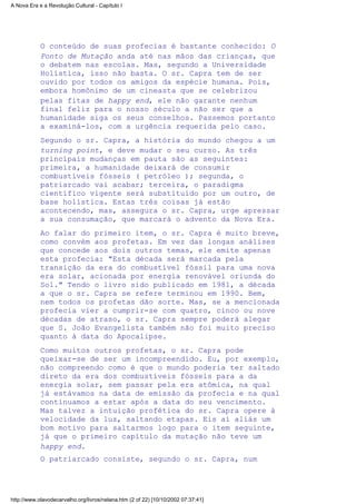 O conteúdo de suas profecias é bastante conhecido: O
Ponto de Mutação anda até nas mãos das crianças, que
o debatem nas escolas. Mas, segundo a Universidade
Holística, isso não basta. O sr. Capra tem de ser
ouvido por todos os amigos da espécie humana. Pois,
embora homônimo de um cineasta que se celebrizou
pelas fitas de happy end, ele não garante nenhum
final feliz para o nosso século a não ser que a
humanidade siga os seus conselhos. Passemos portanto
a examiná-los, com a urgência requerida pelo caso.
Segundo o sr. Capra, a história do mundo chegou a um
turning point, e deve mudar o seu curso. As três
principais mudanças em pauta são as seguintes:
primeira, a humanidade deixará de consumir
combustíveis fósseis ( petróleo ); segunda, o
patriarcado vai acabar; terceira, o paradigma
científico vigente será substituído por um outro, de
base holística. Estas três coisas já estão
acontecendo, mas, assegura o sr. Capra, urge apressar
a sua consumação, que marcará o advento da Nova Era.
Ao falar do primeiro item, o sr. Capra é muito breve,
como convém aos profetas. Em vez das longas análises
que concede aos dois outros temas, ele emite apenas
esta profecia: "Esta década será marcada pela
transição da era do combustível fóssil para uma nova
era solar, acionada por energia renovável oriunda do
Sol." Tendo o livro sido publicado em 1981, a década
a que o sr. Capra se refere terminou em 1990. Bem,
nem todos os profetas dão sorte. Mas, se a mencionada
profecia vier a cumprir-se com quatro, cinco ou nove
décadas de atraso, o sr. Capra sempre poderá alegar
que S. João Evangelista também não foi muito preciso
quanto à data do Apocalipse.
Como muitos outros profetas, o sr. Capra pode
queixar-se de ser um incompreendido. Eu, por exemplo,
não compreendo como é que o mundo poderia ter saltado
direto da era dos combustíveis fósseis para a da
energia solar, sem passar pela era atômica, na qual
já estávamos na data de emissão da profecia e na qual
continuamos a estar após a data do seu vencimento.
Mas talvez a intuição profética do sr. Capra opere à
velocidade da luz, saltando etapas. Eis aí aliás um
bom motivo para saltarmos logo para o item seguinte,
já que o primeiro capítulo da mutação não teve um
happy end.
O patriarcado consiste, segundo o sr. Capra, num
A Nova Era e a Revolução Cultural - Capítulo I
http://www.olavodecarvalho.org/livros/nelana.htm (2 of 22) [10/10/2002 07:37:41]
 