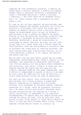 complexo de três elementos: primeiro, o domínio do
homem sobre a mulher; segundo, o domínio da espécie
humana sobre a natureza; terceiro, o predomínio da
razão ( faculdade masculina ) sobre a intuição
( feminina ). São três lados de um fenômeno único,
que o sr. Capra resume como a supremacia do yang
sobre o yin.
É, como se vê, um tipo especial de patriarcado, bem
diferente daquele que podemos encontrar nos livros de
história e sociologia. Pois estes nos dizem que o
aumento do poderio técnico sobre a natureza abalou o
regime de propriedade rural no qual se esteava o
patriarcado; e que o advento do Império da Razão,
trazido no bojo da Revolução Francesa, promoveu logo
em seguida a igualdade de direitos para homens e
mulheres, desferindo o golpe de misericórdia na
autoridade do pater familias. Em suma, que das três
coisas que o sr. Capra reúne sob o rótulo comum de
"patriarcado", duas são precisamente o contrário. Mas
os profetas não ligam para as ciências profanas. Non
enim cogitationes meae cogitationes vestrae, já nos
tinha advertido a Bíblia. O sr. Capra, com efeito,
não pensa como nós.
Mas há algo nele que pelo menos alguns de nós podem
compreender perfeitamente bem. Sendo a lógica, no seu
entender, uma expressão do abominável patriarcado
cujo fim ele deseja, ele não poderia mesmo obedecê-la
sem tornar-se, ipso facto, ilógico. É então por uma
simples questão de lógica que ele opta por ser
ilógico. Qualquer bebê de colo pode compreender isto.
O difícil é compreendê-lo quando já não se é um bebê
de colo. Para ser admitido nos céus da Nova Era, o
leitor deve portanto tornar-se como os pequeninos.
Eis aqui um caso típico. Para livrar-se do odioso
patriarcado, diz o nosso profeta, a humanidade
deveria inspirar-se no exemplo da civilização
chinesa, cuja concepção da natureza humana, expressa
sobretudo no I Ching, "está em flagrante contraste
com a da nossa cultura patriarcal". Buscando agora
munição antipatriarcal nas páginas do I Ching, o
leitor encontrará, no hexagrama 37, as seguintes
recomendações: "A esposa deve ser sempre guiada pela
vontade do senhor da casa, isto é, pelo pai, pelo
marido ou pelo filho adulto. O lugar dela é dentro de
casa." A vida que Betty Friedan pediu a Deus. Aliás,
segundo informa Marcel Granet no clássico La
A Nova Era e a Revolução Cultural - Capítulo I
http://www.olavodecarvalho.org/livros/nelana.htm (3 of 22) [10/10/2002 07:37:41]
 