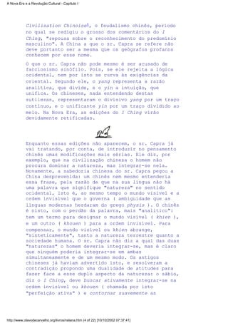 Civilisation Chinoise8, o feudalismo chinês, período
no qual se redigiu o grosso dos comentários do I
Ching, "repousa sobre o reconhecimento do predomínio
masculino". A China a que o sr. Capra se refere não
deve portanto ser a mesma que os geógrafos profanos
conhecem por esse nome.
O que o sr. Capra não pode mesmo é ser acusado de
facciosismo sinófilo. Pois, se ele rejeita a lógica
ocidental, nem por isto se curva às exigências da
oriental. Segundo ele, o yang representa a razão
analítica, que divide, e o yin a intuição, que
unifica. Os chineses, nada entendendo destas
sutilezas, representaram o divisivo yang por um traço
contínuo, e o unificante yin por um traço dividido ao
meio. Na Nova Era, as edições do I Ching virão
devidamente retificadas.
Enquanto essas edições não aparecem, o sr. Capra já
vai tratando, por conta, de introduzir no pensamento
chinês umas modificações mais sérias. Ele diz, por
exemplo, que na civilização chinesa o homem não
procura dominar a natureza, mas integrar-se nela.
Novamente, a sabedoria chinesa do sr. Capra pegou a
China desprevenida: um chinês nem mesmo entenderia
essa frase, pela razão de que na sua língua não há
uma palavra que signifique "natureza" no sentido
ocidental, isto é, ao mesmo tempo o mundo visível e a
ordem invisível que o governa ( ambiguidade que as
línguas modernas herdaram do grego physis ). O chinês
é nisto, com o perdão da palavra, mais "analítico":
tem um termo para designar o mundo visível ( khien ),
e um outro ( khouen ) para a ordem invisível. Para
compensar, o mundo visível ou khien abrange,
"sinteticamente", tanto a natureza terrestre quanto a
sociedade humana. O sr. Capra não diz a qual das duas
"naturezas" o homem deveria integrar-se, mas é claro
que ninguém poderia integrar-se em ambas
simultaneamente e de um mesmo modo. Os antigos
chineses já haviam advertido isto, e resolveram a
contradição propondo uma dualidade de atitudes para
fazer face a esse duplo aspecto da natureza: o sábio,
diz o I Ching, deve buscar ativamente integrar-se na
ordem invisível ou khouen ( chamada por isto
"perfeição ativa" ) e contornar suavemente as
A Nova Era e a Revolução Cultural - Capítulo I
http://www.olavodecarvalho.org/livros/nelana.htm (4 of 22) [10/10/2002 07:37:41]
 