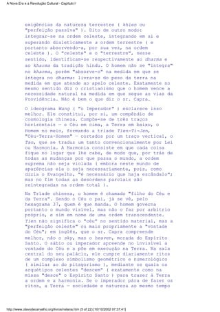 exigências da natureza terrestre ( khien ou
"perfeição passiva" ). Dito de outro modo:
integrar-se na ordem celeste, integrando em si e
superando dialeticamente a ordem terrestre ( e
portanto absorvendo-a, por sua vez, na ordem
celeste ). O "celeste" e o "terrestre", nesse
sentido, identificam-se respectivamente ao dharma e
ao kharma da tradição hindu. O homem não se "integra"
no kharma, porém "absorve-o" na medida em que se
integra no dharma: livra-se do peso da terra na
medida em que atende ao apelo celeste. Exatamente no
mesmo sentido diz o cristianismo que o homem vence a
necessidade natural na medida em que segue as vias da
Providência. Não é bem o que diz o sr. Capra.
O ideograma Wang ( "o Imperador" ) esclarece isso
melhor. Ele constitui, por si, um compêndio de
cosmologia chinesa. Compõe-se de três traços
horizontais — o Céu em cima, a Terra em baixo, o
Homem no meio, formando a tríade Tien-Ti-Jen,
"Céu-Terra-Homem" — cortados por um traço vertical, o
Tao, que se traduz um tanto convencionalmente por Lei
ou Harmonia. A Harmonia consiste em que cada coisa
fique no lugar que lhe cabe, de modo que, por trás de
todas as mudanças por que passa o mundo, a ordem
suprema não seja violada ( embora neste mundo de
aparências ela o seja necessariamente, pois, como
dizia o Evangelho, "é necessário que haja escândalo";
mas no fim todas as desordens parciais são
reintegradas na ordem total ).
Na Tríade chinesa, o homem é chamado "filho do Céu e
da Terra". Sendo o Céu o pai, já se vê, pelo
hexagrama 37, quem é que manda. O homem governa
portanto o mundo visível, mas não o faz por arbítrio
próprio, e sim em nome de uma ordem transcendente.
Tien não significa o "céu" no sentido material, mas a
"perfeição celeste" ou mais propriamente a "vontade
do Céu"; em inglês, que o sr. Capra compreende
melhor, não o sky, mas o heaven, morada do Espírito
Santo. O sábio ou imperador apreende no invisível a
vontade do Céu e a põe em execução na Terra. Na sala
central do seu palácio, ele cumpre diariamente ritos
de um complexo simbolismo geométrico e numerológico
( similar ao do pitagorismo ), mediante os quais os
arquétipos celestes "descem" ( exatamente como na
missa "desce" o Espírito Santo ) para trazer à Terra
a ordem e a harmonia. Se o imperador pára de fazer os
ritos, a Terra — sociedade e natureza ao mesmo tempo
A Nova Era e a Revolução Cultural - Capítulo I
http://www.olavodecarvalho.org/livros/nelana.htm (5 of 22) [10/10/2002 07:37:41]
 
