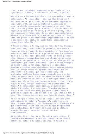 — entra em convulsão, espalham-se por toda parte a
ignorância, o medo, a violência, a fome, a peste.
Não era só a interrupção dos ritos que podia trazer a
catástrofe. "O imperador — escreve Max Weber em A
Religião da China — tinha de se conduzir segundo os
imperativos éticos das escrituras clássicas. O
monarca chinês permanecia basicamente um pontífice.
Ele tinha de provar que era mesmo 'filho do Céu', o
regente aprovado pelos Céus, para que o povo, sob o
seu governo, vivesse bem. Se os rios arrebentavam os
diques ou a chuva não caía apesar de todos os ritos,
isto era prova — acreditava-se expressamente — de que
o imperador não tinha as qualidades carismáticas
requeridas pelo Céu."
O homem governa a Terra, mas em nome do Céu. Governa
como pontifex, "construtor de pontes", que liga a
Terra ao Céu através do Reto Caminho, o Tao. Caso se
afaste do Reto Caminho, ele perde de vista a Vontade
do Céu e já não pode governar senão em nome próprio,
como tirano e usurpador. Aí, num choque de retorno,
ele perde seu poder e cai sob o domínio das potências
terrestres que antes comandava. Como a Terra designa
ao mesmo tempo a natureza física e a sociedade
humana, o choque pode significar tanto uma revolução
civil ou golpe militar, quanto uma tempestade ou
terremoto. O monarca que cai representa, por
analogia, qualquer homem que, rompendo com a ordem
celeste, perca de vista o seu destino ideal e caia
presa das paixões abissais. É a situação descrita no
hexagrama 36, O Obscurecimento da Luz: "Primeiro ele
subiu ao Céu, depois mergulhou nas profundezas da
Terra." O comentário tradicional, resumido por
Richard Wilhelm, é o seguinte: "O poder da treva
subiu a um posto tão alto que pode trazer dano a
quantos estejam do lado do bem e da luz. Mas no fim o
poder das trevas perece por sua própria obscuridade."
Já se vê que o conselho do sr. Capra, afetado pela
ambiguidade da palavra "natureza", pode ter dois
significados opostos: com "integrar-se", pretende ele
que obedeçamos à Vontade do Céu ou que mergulhemos
nas profundezas da Terra? As falas dos profetas,
quando obscuras, merecem interpretação.
Interpretemos.
Na versão do sr. Capra, o Céu não é mencionado. A
tríade fica reduzida a uma dualidade: de um lado o
homem, de outro a natureza visível. O macho e a
A Nova Era e a Revolução Cultural - Capítulo I
http://www.olavodecarvalho.org/livros/nelana.htm (6 of 22) [10/10/2002 07:37:41]
 