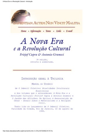 3a edição,
revista e aumentada.
INTRODUÇÃO GERAL À TRILOGIA
MANUAL DO USUÁRIO
de O Imbecil Coletivo: Atualidades Inculturais
Brasileiras
e dos volumes que o antecederam: A Nova Era e a
Revolução Cultural: Fritjof Capra & Antonio Gramsci e
O Jardim das Aflições: De Epicuro à Ressurreição de
César – Ensaio sobre o Materialismo e a Religião
Civil.
Texto lido no Lançamento de O Imbecil Coletivo.
Faculdade da Cidade, Rio de Janeiro, 22 de agosto de
1996.
A Nova Era e a Revolução Cultural - Introdução
http://www.olavodecarvalho.org/livros/neintro.htm (1 of 9) [10/10/2002 07:37:31]
 
