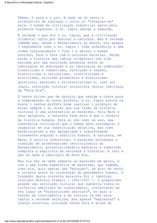 fêmea. O yang e o yin. A cada um só resta a
alternativa de subjugar o outro ou "integrar-se"
nele. O homem da civilização industrial optou pela
primeira hipótese. O sr. Capra advoga a segunda.
É verdade o que diz o sr. Capra, que a civilização
ocidental optou por dominar a natureza. Mas é verdade
também que, desde o Renascimento ao menos, ela apagou
( exatamente como o sr. Capra ) toda referência a uma
ordem transcendente ( Tien ) e deixou o homem
sozinho, face a face com a natureza material. Desde
então a história das idéias ocidentais tem sido
marcada por uma oscilação pendular entre as
ideologias da dominação e as ideologias da submissão:
classicismo e romantismo, revolução e reação,
historicismo e naturalismo, cientificismo e
misticismo, ativismo prometéico e evasionismo
quietista, marxismo e existencialismo e, last not
least, revolução cultural socialista versus ideologia
da "Nova Era".
É neste último par de opostos que reside a chave para
a compreensão do nosso profeta. O sr. Capra acerta na
mosca ( nenhum profeta pode realizar o prodígio de
errar sempre ) ao dizer que sua visão da história
cultural é uma alternativa ao marxismo. Para Marx e
seus epígonos, a natureza nada mais é que o cenário
da história humana. Está aí não como um ser, uma
substância ontológica que o homem deva contemplar e
respeitar em sua constituição objetiva, mas como
matéria-prima a ser apropriada e transformada
livremente segundo o arbítrio humano. A natureza, em
Marx, é ancilla industriae. O marxismo prossegue a
tradição de prometeanismo revolucionário do
Renascimento, potencializando-a mediante a submissão
completa e explícita da natureza à história. A isto é
que se opõe a ideologia da Nova Era.
Mas ela não se opõe somente ao marxismo em geral, e
sim a uma forma específica de marxismo, que também,
como ela, quis operar uma "mutação", um giro de cento
e oitenta graus na orientação do pensamento humano. O
fundador desta corrente marxista foi o ideólogo
italiano Antonio Gramsci ( 1891-1937 ). O gramscismo
propõe uma revolução cultural que subverta todos os
critérios admitidos do conhecimento, instaurando em
seu lugar um "historicismo absoluto", no qual a
função da inteligência e da cultura já não seja
captar a verdade objetiva, mas apenas "expressar" a
crença coletiva, colocada assim fora e acima da
A Nova Era e a Revolução Cultural - Capítulo I
http://www.olavodecarvalho.org/livros/nelana.htm (7 of 22) [10/10/2002 07:37:41]
 