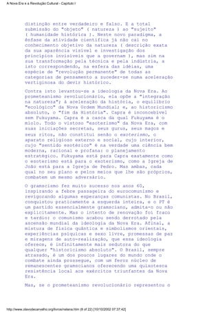 distinção entre verdadeiro e falso. É a total
submissão do "objeto" ( natureza ) ao "sujeito"
( humanidade histórica ). Neste novo paradigma, a
ênfase da atividade científica já não cai no
conhecimento objetivo da natureza ( descrição exata
da sua aparência visível e investigação dos
princípios invisíveis que a governam ), mas sim na
sua transformação pela técnica e pela indústria, a
isto correspondendo, na esfera das idéias, uma
espécie de "revolução permanente" de todas as
categorias de pensamento a suceder-se numa aceleração
vertiginosa do devir histórico.
Contra isto levantou-se a ideologia da Nova Era. Ao
prometeanismo revolucionário, ela opõe a "integração
na natureza"; à aceleração da história, o equilíbrio
"ecológico" da Nova Ordem Mundial; e, ao historicismo
absoluto, o "fim da História". Capra é inconcebível
sem Fukuyama. Capra é a casca da qual Fukuyama é o
miolo. Todo o vistoso "esoterismo" da Nova Era, com
suas iniciações secretas, seus gurus, seus magos e
seus ritos, não constitui senão o exoterismo, o
aparato religioso externo e social, cujo interior,
cujo "sentido esotérico" é na verdade uma ciência bem
moderna, racional e profana: o planejamento
estratégico. Fukuyama está para Capra exatamente como
o esoterismo está para o exoterismo, como a Igreja de
João está para a Igreja de Pedro. Mas ambas, cada
qual no seu plano e pelos meios que lhe são próprios,
combatem um mesmo adversário.
O gramscismo fez muito sucesso nos anos 60,
inspirando a febre passageira do eurocomunismo e
revigorando algumas esperanças comunistas. No Brasil,
conquistou praticamente a esquerda inteira, e o PT é
um partido essencialmente gramsciano, admita-o ou não
explicitamente. Mas o intento de renovação foi fraco
e tardio: o comunismo acabou sendo derrotado pela
ascensão mundial da ideologia da Nova Era. Afinal, a
mistura de física quântica e simbolismos orientais,
experiências psíquicas e sexo livre, promessas de paz
e miragens de auto-realização, que essa ideologia
oferece, é infinitamente mais sedutora do que
qualquer "historicismo absoluto". O Brasil, sempre
atrasado, é um dos poucos lugares do mundo onde o
combate ainda prossegue, com um feroz núcleo de
remanescentes gramscianos oferecendo uma quixotesca
resistência local aos exércitos triunfantes da Nova
Era.
Mas, se o prometeanismo revolucionário representou o
A Nova Era e a Revolução Cultural - Capítulo I
http://www.olavodecarvalho.org/livros/nelana.htm (8 of 22) [10/10/2002 07:37:42]
 