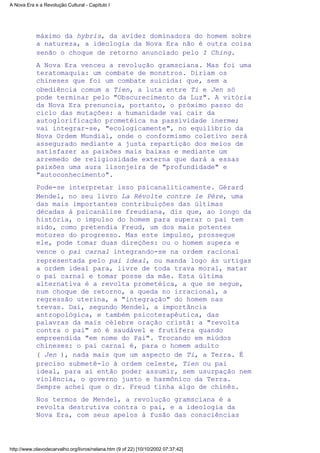 máximo da hybris, da avidez dominadora do homem sobre
a natureza, a ideologia da Nova Era não é outra coisa
senão o choque de retorno anunciado pelo I Ching.
A Nova Era venceu a revolução gramsciana. Mas foi uma
teratomaquia: um combate de monstros. Diriam os
chineses que foi um combate suicida: que, sem a
obediência comum a Tien, a luta entre Ti e Jen só
pode terminar pelo "Obscurecimento da Luz". A vitória
da Nova Era prenuncia, portanto, o próximo passo do
ciclo das mutações: a humanidade vai cair da
autoglorificação prometéica na passividade inerme;
vai integrar-se, "ecologicamente", no equilíbrio da
Nova Ordem Mundial, onde o conformismo coletivo será
assegurado mediante a justa repartição dos meios de
satisfazer as paixões mais baixas e mediante um
arremedo de religiosidade externa que dará a essas
paixões uma aura lisonjeira de "profundidade" e
"autoconhecimento".
Pode-se interpretar isso psicanaliticamente. Gérard
Mendel, no seu livro La Révolte contre le Père, uma
das mais importantes contribuições das últimas
décadas à psicanálise freudiana, diz que, ao longo da
história, o impulso do homem para superar o pai tem
sido, como pretendia Freud, um dos mais potentes
motores do progresso. Mas este impulso, prossegue
ele, pode tomar duas direções: ou o homem supera e
vence o pai carnal integrando-se na ordem racional
representada pelo pai ideal, ou manda logo às urtigas
a ordem ideal para, livre de toda trava moral, matar
o pai carnal e tomar posse da mãe. Esta última
alternativa é a revolta prometéica, a que se segue,
num choque de retorno, a queda no irracional, a
regressão uterina, a "integração" do homem nas
trevas. Daí, segundo Mendel, a importância
antropológica, e também psicoterapêutica, das
palavras da mais célebre oração cristã: a "revolta
contra o pai" só é saudável e frutífera quando
empreendida "em nome do Pai". Trocando em miúdos
chineses: o pai carnal é, para o homem adulto
( Jen ), nada mais que um aspecto de Ti, a Terra. É
preciso submetê-lo à ordem celeste, Tien ou pai
ideal, para aí então poder assumir, sem usurpação nem
violência, o governo justo e harmônico da Terra.
Sempre achei que o dr. Freud tinha algo de chinês.
Nos termos de Mendel, a revolução gramsciana é a
revolta destrutiva contra o pai, e a ideologia da
Nova Era, com seus apelos à fusão das consciências
A Nova Era e a Revolução Cultural - Capítulo I
http://www.olavodecarvalho.org/livros/nelana.htm (9 of 22) [10/10/2002 07:37:42]
 