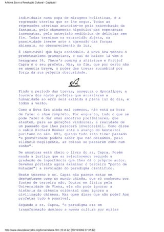 individuais numa sopa de miragens holísticas, é a
regressão uterina que se lhe segue. Todas as
regressões uterinas anunciam-se pela exacerbação da
fantasia, pelo chamamento hipnótico das esperanças
insensatas, pela antevisão mediúnica de delícias sem
fim. Todas terminam na escravidão abjeta, na
passividade inerme ante a agressão das forças
abissais, no obscurecimento da luz.
É inevitável que haja escândalo. A Nova Era venceu o
prometeanismo gramsciano, e sai de baixo: lá vem o
hexagrama 36. There's coming a shitstorm e Fritjof
Capra é o seu profeta. Mas, no fim, que por certo não
se anuncia breve, o poder das trevas sucumbirá por
força da sua própria obscuridade.
Findo o período das trevas, assegura o Apocalipse, a
loucura dos novos profetas que arrastaram a
humanidade ao erro será exibida à plena luz do dia, e
todos a verão.
Como a Nova Era ainda mal começou, não está na hora
de fazer o show completo. Por enquanto, tudo o que se
pode fazer é dar umas amostras preliminares, que
atestem, para as gerações vindouras, a realidade de
um passado que lhes parecerá inverossímil. Como disse
o sábio Richard Hooker ante o avanço do besteirol
puritano no séc. XVI, quando tudo isto tiver passado
"a posteridade poderá saber que não deixamos, pelo
silêncio negligente, as coisas se passarem como num
sonho".
De amostras está cheio o livro do sr. Capra. Porém
manda a justiça que as selecionemos segundo a
gradação de importância que lhes dá o próprio autor.
Devemos portanto agora examinar o terceiro "ponto de
mutação": a revolução do paradigma científico.
Neste terreno o sr. Capra não parece estar em
desvantagem como no mundo chinês, que só conheceu por
fontes de terceira mão. Doutor em física pela
Universidade de Viena, ele não pode ignorar a
história da ciência ocidental como ignora a
civilização chinesa. Mas quem disse que não pode? Aos
profetas tudo é possível.
Segundo o sr. Capra, "o paradigma ora em
transformação dominou a nossa cultura por muitas
A Nova Era e a Revolução Cultural - Capítulo I
http://www.olavodecarvalho.org/livros/nelana.htm (10 of 22) [10/10/2002 07:37:42]
 
